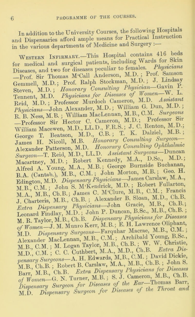 In addition to the University Courses, the following Hospita s and Dispensaries afford ample means for Practical Instruction in the various departments of Medicine and ISuigery . Western iNFiRMARV.-This Hospital contains 416 beds for medical and surgical patients, including M ards for Sk Diseases, and two for diseases peculiar to females —Prof Sir Thomas M‘Call Anderson, M.D. ; Prof. Sarnson Gemmell, M.D.; Prof. Ralph Stockman M.D. ; J- Lindsay Steven, M.D.; Honorary Consulting Gavin R. Tennent M.D. Physicians for Diseases of Women Reid, M.D. ; Professor Murdoch Cameron, ISLD Physicians—iSohn Alexander, M.D.; Willi^n ’ R. B. Ness, M.B. ; William MacLennan, M.B., C.M. Surgeons —Professor Sir Hector C. Cameron M_D^ M ^ • William Macewen, M.D., LL.D., F.R.S^; T M b’’ George T. Beatson, M.D., C.B. ; T K. Dalziel, M.B. , James H. Nicoll, M.B. Honorary Consulting Suigeon Alexander Patterson, M.D. Honorary Consulting OphtUlmic Surgeon-W Reid, M.D., LL.D. AssistaiU Macartney, M.D. : Robert Kennedy, M.A., D.Sc., M.D., Alfred A Young, M.A., M.B.; George Burns.de Buchanan, B.A. (Cantab.), M.B., C.M.; John Morton, M B. Geo H. Edington, M.D. Dispensary Physicians^’’ MB^CM. : John S. M‘Kendrick, M.D. ; RoWt FuUarton, m:a.’, M.B.:Ch.B.; James C. M'Clure, M^B.. C » J. Charteris, M.B., Ch.B. ; Alexander B. Sloan, M D.,Ch3. Extra Dispetisary Physkxam-J^a Grace, M B Ch. ., Tpnnard Fiiidlav M.D.; John P. Duncan, B.Sc., M.B., Ch.R. , M R TaZ M^B Ch.B. Dispensary Physicians for Diseases „/irom^ri. M. Munro Kerr, M. B.; E. H^Lawrence Oh.^ant, M.D. Dispensary Farquhar Macrae, M.B., G . , Alexander VoLeunan, M.B., C M^; Areb.bald Yomrg B.&^ M B C.M : M. Logan Taylor, M.B., Ch.B. ; W. \\ . Christie, M D ’ C M. ; C. C. Cuthbert, M.A., M.D., Ch.B. iVi.iA., , Friwards MB CM.; David Dickie, nenwT/.^wr^reons—A.H. Edwards iu , M B Ch.B. ; Robert B. Carslaw, M. A, M.B., Ch.B. , John fe. Barr’ M B., Ch.B. Extra Dispensary Physicians for Diseas^ of Women—Cr. N. Turner, M.B.; S. J. Cameron M.B., Ch.B. Dispensary Surgeon for Diseases of the ^ar—Thomas Bari^ M D. Dispemly Sxirgeon for Diseases of the Throat and
