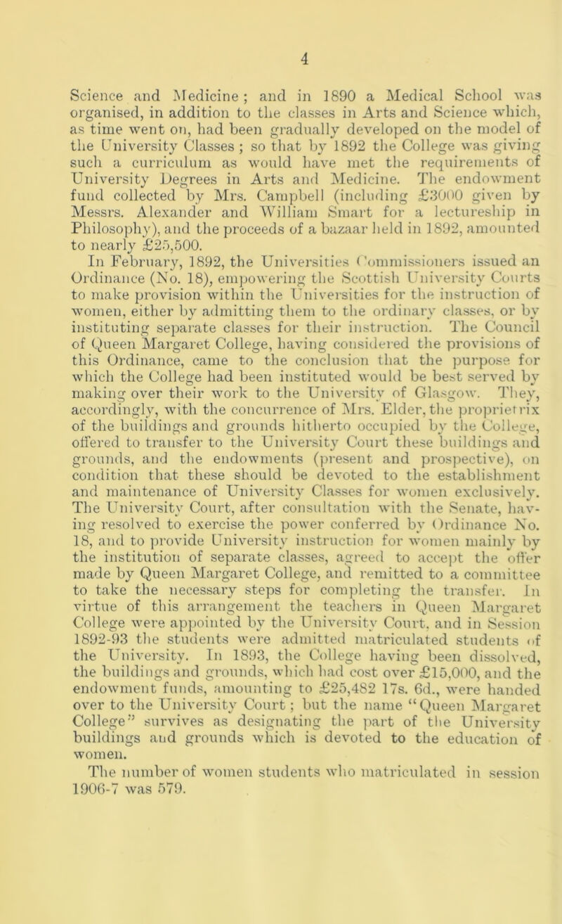 Science and Medicine; and in 1890 a Medical School was organised, in addition to the classes in Arts and Science which, as time went on, had been gradually developed on the model of the University Classes ; so that by 1892 the College was giving such a curriculum as would have met the requirements of University Degrees in Arts and Medicine. The endowment fund collected by Mrs. Campbell (including £3000 given by Messrs. Alexander and William Smart for a lectureship in Philosophy), and the proceeds of a bazaar held in 1892, amounted to nearly £25,500. In February, 1892, the Universities Commissioners issued an Ordinance (No. 18), empowering the Scottish University Courts to make provision within the Universities for the instruction of women, either by admitting them to the ordinary classes, or by instituting separate classes for their instruction. The Council of Queen Margaret College, having considered the provisions of this Ordinance, came to the conclusion that the purpose for which the College had been instituted would be best served by making over their work to the University of Glasgow. They, accordingly, with the concurrence of Mrs. Elder, the proprietrix of the buildings and grounds hitherto occupied by the College, offered to transfer to the University Court these buildings and grounds, and the endowments (present and prospective), on condition that these should be devoted to the establishment and maintenance of University Classes for women exclusively. The University Court, after consultation with the Senate, hav- ing resolved to exercise the power conferred by Ordinance No. 18, and to provide University instruction for women mainly by the institution of separate classes, agreed to accept the offer made by Queen Margaret College, and remitted to a committee to take the necessary steps for completing the transfer. In virtue of this arrangement the teachers in Queen Margaret College were appointed by the University Court, and in Session 1892-93 the students were admitted matriculated students <>f the University. In 1893, the College having been dissolved, the buildings and grounds, which had cost over £15,000, and the endowment funds, amounting to £25,482 17s. 6d., were handed over to the University Court; but the name “Queen Margaret Collegesurvives as designating the part of the University buildings aud grounds which is devoted to the education of women. The number of women students who matriculated in session 1906-7 was 579.