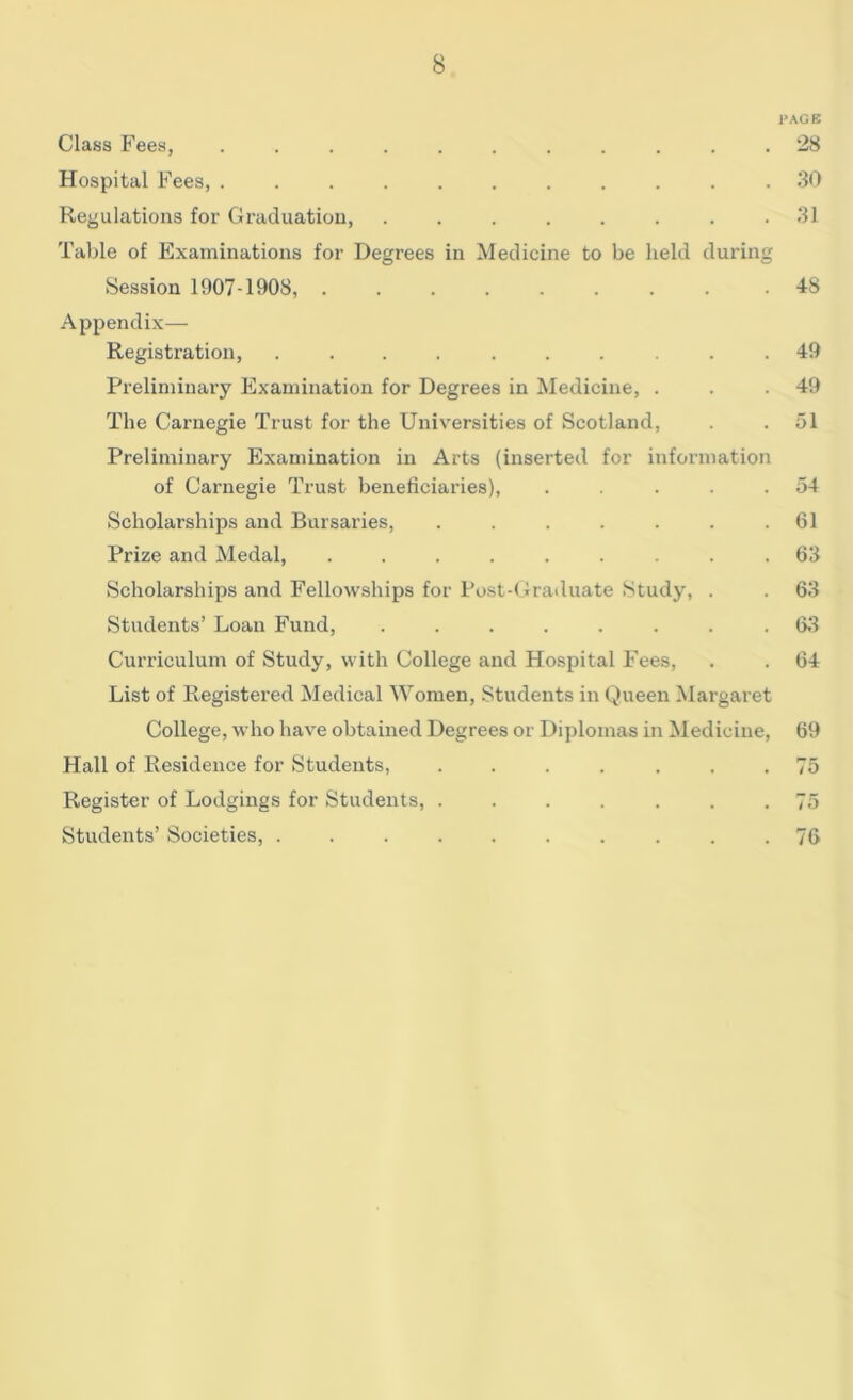 PAGE Class Fees, 28 Hospital Fees, ........... 30 Regulations for Graduation, ........ 31 Table of Examinations for Degrees in Medicine to be held during Session 1907-1908, 48 Appendix— Registration, .......... 49 Preliminary Examination for Degrees in Medicine, . . .49 The Carnegie Trust for the Universities of Scotland, . . 51 Preliminary Examination in Arts (inserted for information of Carnegie Trust beneficiaries), . . . . .54 Scholarships and Bursaries, . . . . . . .61 Prize and Medal, ......... 63 Scholarships and Fellowships for Post-Graduate Study, . . 63 Students’ Loan Fund, ........ 63 Curriculum of Study, with College and Hospital Fees, . . 64 List of Registered Medical Women, Students in Queen Margaret College, who have obtained Degrees or Diplomas in Medicine, 69 Hall of Residence for Students, ....... 75 Register of Lodgings for Students, ....... 75 Students’ Societies, .......... 76