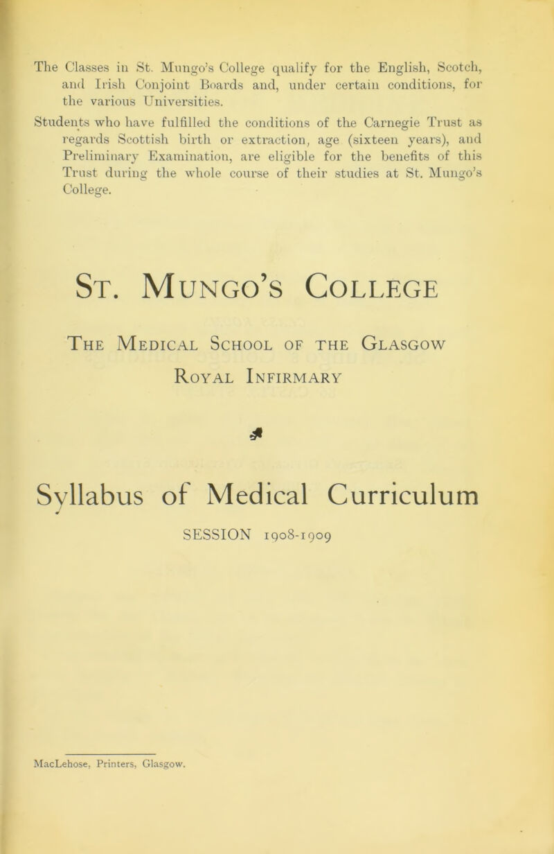 The Classes in St. Mungo’s College qualify for the English, Scotch, and Irish Conjoint Boards and, under certain conditions, for the various Universities. Students who have fulfilled the conditions of the Carnegie Trust as regards Scottish birth or extraction, age (sixteen years), and Preliminary Examination, are eligible for the benefits of this Trust during the whole course of their studies at St. Mungo’s College. St. Mungo’s College The Medical School of the Glasgow Royal Infirmary Syllabus of Medical Curriculum SESSION 1908-1909 MacLehose. Printers, Glasgow.