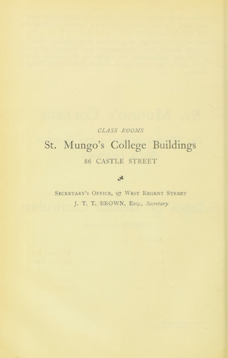 CLASS ROOMS . Mungo’s College Buildings 86 CASTLE STREET Secretary’s Office, 97 West Regent Street J. T. T. BROWN, Esq., Secretary