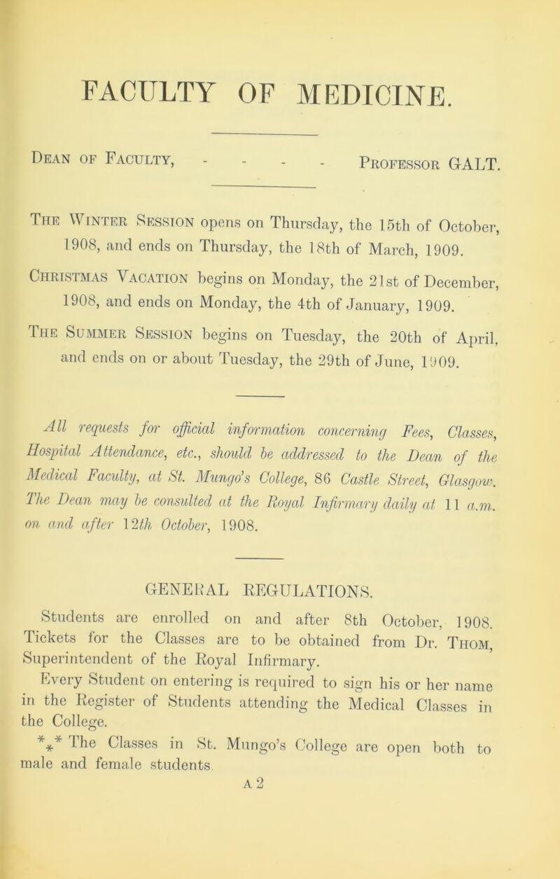 FACULTY OF MEDICINE. Dean of Faculty, - Professor GALT. The Winter Session opens on Thursday, the 15th of October, 1908, and ends on Thursday, the 18th of March, 1909. Christmas Vacation begins on Monday, the 21st of December, 1908, and ends on Monday, the 4th of January, 1909. The Summer Session begins on Tuesday, the 20th of April, and ends on or about Tuesday, the 29th of June, 1909. All requests for official information concerning Fees, Classes, Hospital Attendance, etc., should he addressed to the Dean of the Medical Faculty, at St. Mungo’s College, 86 Castle Street, Glasgow. I he Dean may he consulted at the Royal Infirmary daily at 11 a.m. on and after 12th October, 1908. GENERAL REGULATIONS. Students are enrolled on and after 8th October. 1908. Tickets for the Classes are to be obtained from Dr. Thom Superintendent of the Royal Infirmary. Every Student on entering is required to sign his or her name in the Register of Students attending the Medical Classes in the College. *** Classes in St. Mungo’s College are open both to male and female students