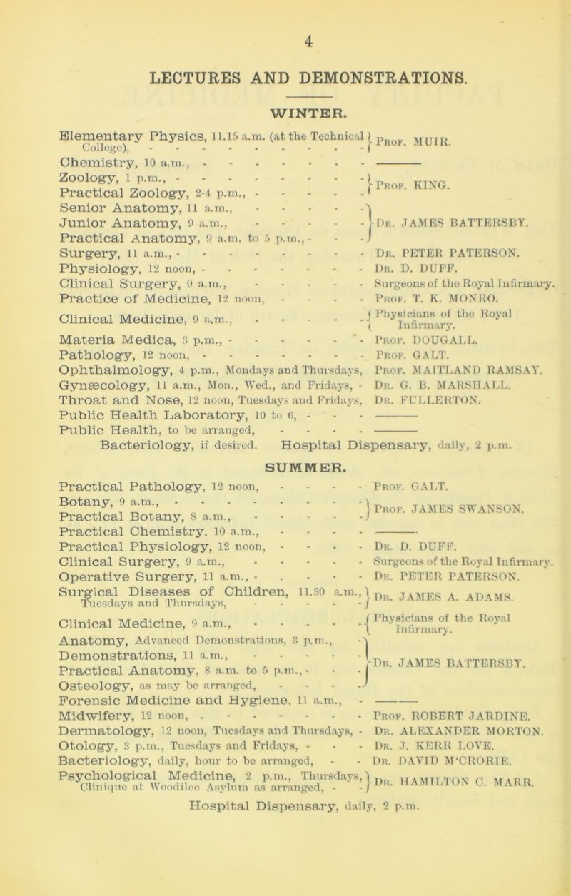 LECTURES AND DEMONSTRATIONS. WINTER. Elementary Physics, 11.15 a.m. (at the Technical) Po„_, MriTP College), J-irof. mu Chemistry, 10 a.m., - Zoology, 1 p.m., .... Practical Zoology, 2-4 p.m., - Senior Anatomy, 11 a.m., Junior Anatomy, 9 a.m., Practical Anatomy, 9 a.m. to 5 ] Surgery, 11 a.m., - Physiology, 12 noon, - Clinical Surgery, 9 a.m., Practice of Medicine, 12 noon, Clinical Medicine, 9 a.m., Materia Medica, 3 p.m., - Pathology, 12 noon, - Ophthalmology, 4 p.m., Mondays and Thursdays Gynaecology, 11 a.m., Mon., Wed., and Fridays, Throat and Nose, 12 noon, Tuesdays and Fridays Public Health Laboratory, 10 to 6, - Public Health, to be arranged, ... Bacteriology, if desired. Hospital Dispensary, daily, 2 p.m Prof. KING. Dr. JAMES BATTERSBY. Dr. PETEK PATERSON. Dr. D. DUFF. Surgeons of the Royal Infirmary. Prof. T. K. MONRO. | Physicians of the Royal '( Infirmary. Prof. DOUGALL. Prof. GALT. Prof. MAITLAND RAMSAY. Dr. G. B. MARSHALL. Dr. FULLERTON. SUMMER. Practical Pathology, 12 noon, Botany, 9 a.m., .... Practical Botany, 8 a.m., Practical Chemistry. 10 a.m., Practical Physiology, 12 noon, Clinical Surgery, 9 a.m., Operative Surgery, 11 a.m., - Surgical Diseases of Children, 11.30 a.m Tuesdays and Thursdays, Clinical Medicine, 9 a.m., Anatomy, Advanced Demonstrations Demonstrations, 11 a.m., Practical Anatomy, 8 a.m. to 5 p Osteology, as may be arranged, Forensic Medicine and Hygiene, li a.m., Midwifery, 12 noon, Dermatology, 12 noon, Tuesdays and Thursdays, - Otology, 3 p.m., Tuesdays and Fridays, - Bacteriology, daily, hour to be arranged, Prof. GALT. Prof. JAMES SWANSON. Dr. D. DUFF. Surgeons of the Royal Infirmary. Dr. PETER PATERSON. 3 p.m. m., - ; | Dr. JAMES A. ADAMS. } ( Physicians of the Royal \ Infirmary. Dr. JAMES BATTERSBY. Prof. ROBERT JAR DINE. Dr. ALEXANDER MORTON. Dr. J. KERR LOVE. Dr. DAVID M‘CRORIE. Psychological Medicine, 2 p.m., Thursdays, \ n Tnv r, ,,,,, „ Clinique at Woodilee Asylum as arranged, - -/Dr- HAMILTON C. MARR. Hospital Dispensary, daily, 2 p.m.
