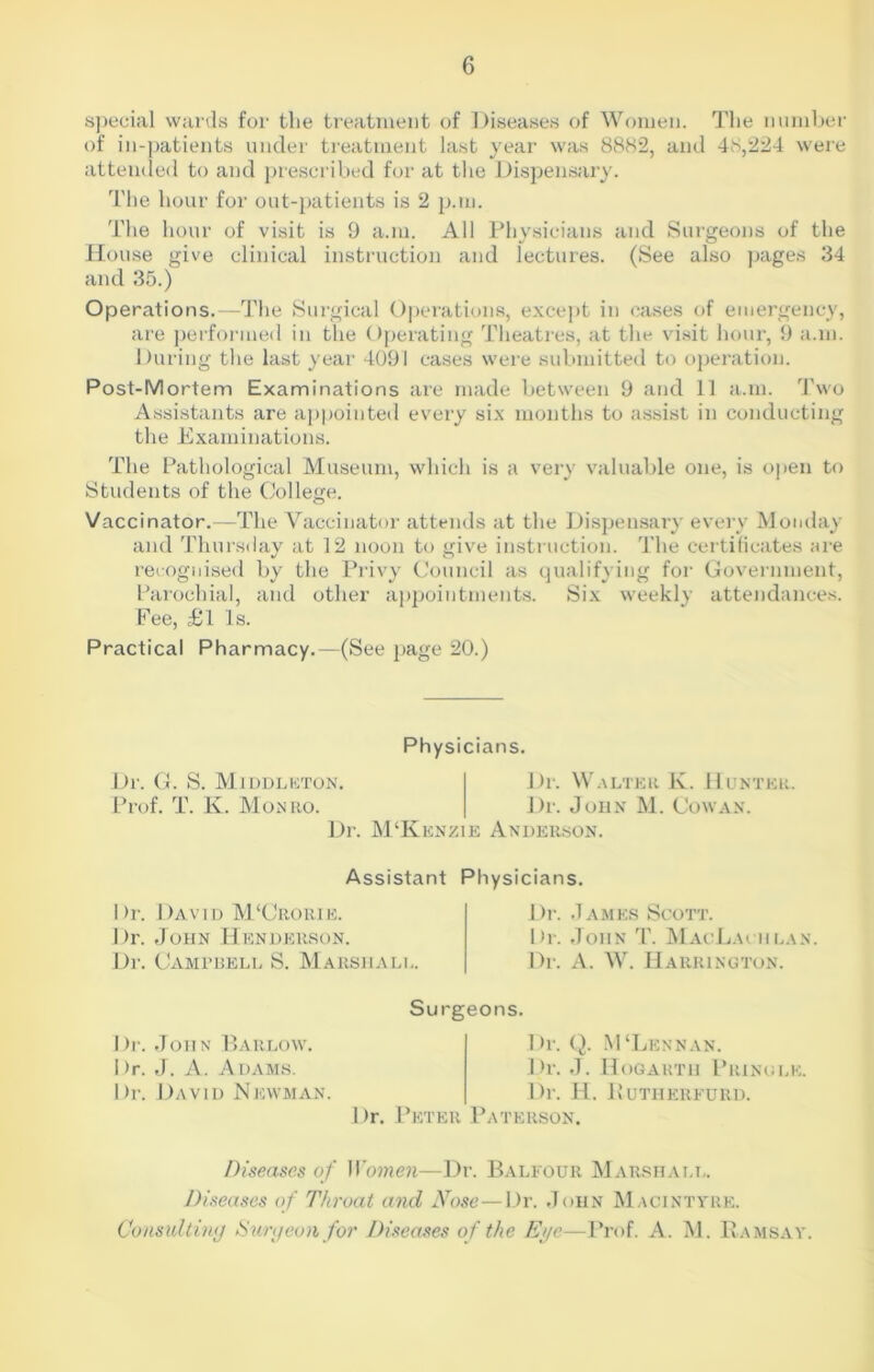 special wards for the treatment of Diseases of Women. The number of in-patients under treatment last year was 8882, and 48,224 were attended to and prescribed for at the Dispensary. The hour for out-patients is 2 p.m. The hour of visit is 9 a.m. All Physicians and Surgeons of the House give clinical instruction and lectures. (See also pages 34 and 35.) Operations.—The Sui'gical Operations, except in cases of emergency, are performed in the Operating Theatres, at the visit hour, 9 a.m. During the last year 4091 cases were submitted to operation. Post-Mortem Examinations are made between 9 and 11 a.m. Two Assistants are appointed every six months to assist in conducting the Examinations. The Pathological Museum, which is a very valuable one, is open to Students of the College. Vaccinator.—The Vaccinator attends at the Dispensary every Monday and Thursday at 12 noon to give instruction. The certificates are recognised by the Privy Council as qualifying for Government, Parochial, and other appointments. Six weekly attendances. Fee, £l Is. Practical Pharmacy.—(See page 20.) Physicians. Dr. G. S. Middleton. Prof. T. K. Monro. Dr. Walter K. Hunter. Dr. John M. Cowan. Dr. M‘Kenzie Anderson. Assistant Physicians. Dr. David M‘Crorie. Dr. John Henderson. Dr. Campbell S. Marshall. Dr. James Scott. Dr. John T. MacLachlan. Dr. A. W. Harrington. Surgeons. Dr. John Barlow. Dr. J. A. Adams. Dr. David Newman. Dr. Q. MTjennan. Dr. J. Hogarth Pringle. Dr. H. IvUTHERFURD. Dr. Peter Paterson. Diseases of Women—Dr. Balfour Marshall. Diseases of Throat and Nose—Dr. John Macintyre. Consulting Surgeon for Diseases of the Eye—Prof. A. M. Ramsay.