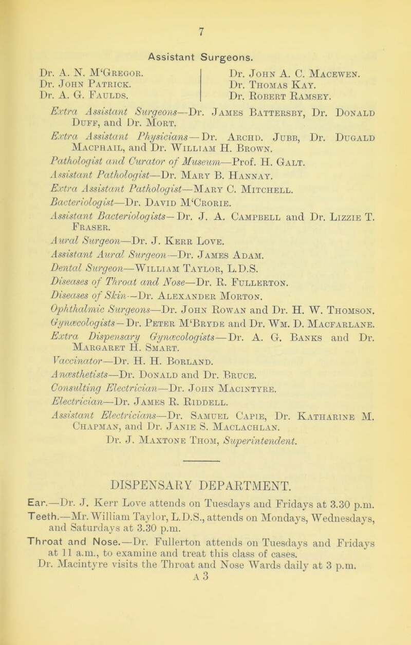 Assistant Surgeons. Dr. A. N. JVDGregor. Dr. John Patrick. Dr. A. G. Faulds. Dr. John A. C. Macewen. Dr. Thomas Kay. Dr. Robert Ramsey. Extra Assistant Surgeons—Dr. James Battersby, Dr. Donald Duff, and Dr. Mort. Extra Assistant Physicians—Dr. Archd. Jubb, Dr. Dugald Macphail, and Dr. William H. Brown. Pathologist and Curator of Museum—Prof. H. Galt. Assistant Pathologist—Dr. Mary B. Hannay. Extra Assistant Pathologist—Mary C. Mitchell. Bacteriologist—Dr. David M‘Crorie. Assistant Bacteriologists— Dr. J. A. Campbell and Dr. Lizzie T. Fraser. Aural Surgeon—Dr. J. Kerr Love. Assistant Aural Surgeon—Dr. James Adam. Dental Surgeon—William Taylor, L.D.S. Diseases of Throat and Nose—Dr. R. Fullerton. Diseases of Skin—Dr. Alexander Morton. Ophthalmic Sturgeons—Dr. John Rowan and Dr. H. W. Thomson. Gynecologists — Dr. Peter M‘Bryde and Dr. Wm. D. Macfarlane. Extra Dispensary Gynecologists—Dr. A. G. Banks and Dr. Margaret H. Smart. Vaccinator—Dr. H. H. Borland. Anesthetists—Dr. Donald and Dr. Bruce. Consulting Electrician—Dr. John Macintyre. Electrician—Dr. James R. Riddell. Assistant Electricians—Dr. Samuel Capie, Dr. Katharine M. Chapman, and Dr. Janie S. Maclachlan. Dr. J. Maxtone Thom, Superintendent. DISPENSARY DEPARTMENT. Ear.—Dr. J. Kerr Love attends on Tuesdays and Fridays at 3.30 p.m. Teeth.—Mr. William Taylor, L.D.S., attends on Mondays, Wednesdays, and Saturdays at 3.30 p.m. Throat and Nose. —Dr. Fullerton attends on Tuesdays and Fridays at 11 a.m., to examine and treat this class of cases.' Dr. Macintyre visits the Throat and Nose Wards daily at 3 p.m. A 3