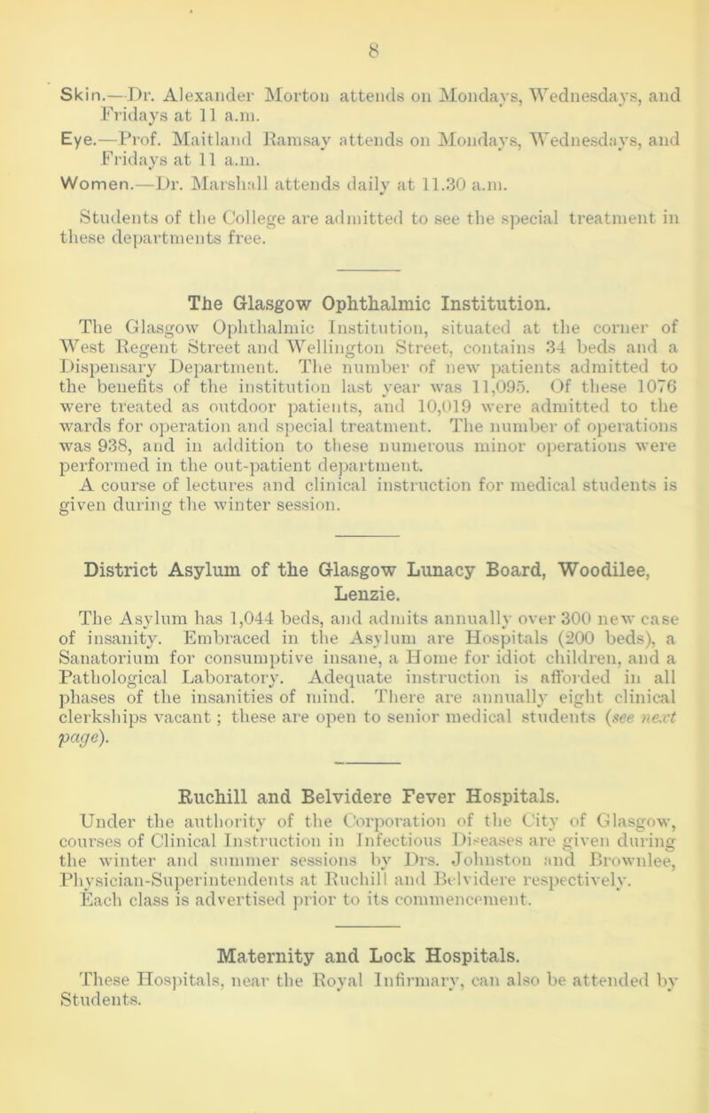 Skin.—Dr. Alexander Morton attends on Mondays, Wednesdays, and Fridays at 11 a.m. Eye.—Prof. Maitland Ramsay attends on Mondays, Wednesdays, and Fridays at 11 a.m. Women.—Dr. Marshall attends daily at 11.30 a.m. Students of the College are admitted to see the special treatment in these departments free. The Glasgow Ophthalmic Institution. The Glasgow Ophthalmic Institution, situated at the corner of West Regent Street and Wellington Street, contains 34 beds and a Dispensary Department. The number of new patients admitted to the benefits of the institution last year was 11,095. Of these 1076 were treated as outdoor patients, and 10,019 were admitted to the wards for operation and special treatment. The number of operations was 938, and in addition to these numerous minor operations were performed in the out-patient department. A course of lectures and clinical instruction for medical students is given during the winter session. District Asylum of the Glasgow Lunacy Board, Woodilee, Lenzie. The Asylum has 1,044 beds, and admits annually over 300 new case of insanity. Embi’aced in the Asylum ai’e Hospitals (200 beds), a Sanatorium for consumptive insane, a Home for idiot children, and a Pathological Laboratory. Adequate instruction is afforded in all phases of the insanities of mind. There are annually eight clinical clerkships vacant; these are open to senior medical students (see next 'page). Ruchill and Belvidere Fever Hospitals. Under the authority of the Corporation of the City of Glasgow, courses of Clinical Instruction in Infectious Diseases are given during the winter and summer sessions by Drs. Johnston and Brownlee, Physician-Superintendents at Ruchill and Belvidere respectively. Each class is advertised prior to its commencement. Maternity and Lock Hospitals. These Hospitals, near the Royal Infirmary, can also be attended by Students.