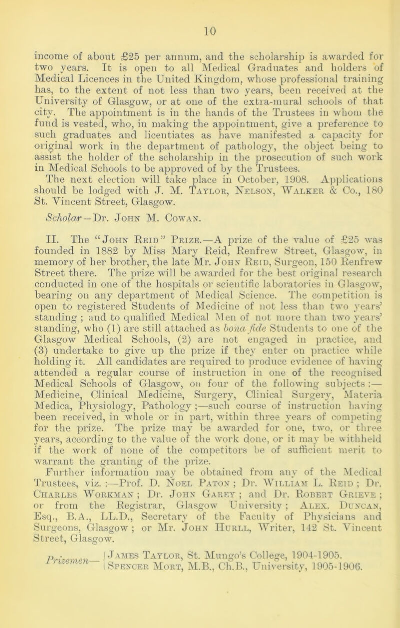 income of about £25 per annum, and the scholarship is awarded for two years. It is open to all Medical Graduates and holders of Medical Licences in the United Kingdom, whose professional training has, to the extent of not less than two years, been received at the University of Glasgow, or at one of the extra-mural schools of that city. The appointment is in the hands of the Trustees in whom the fund is vested, who, in making the appointment, give a preference to such graduates and licentiates as have manifested a capacity for original woi'k in the department of pathology, the object being to assist the holder of the scholarship in the prosecution of such work in Medical Schools to be approved of by the Trustees. The next election will take place in October, 1908. Applications should be lodged with J. M. Taylor, Nelson, Walker & Co., 180 St. Vincent Street, Glasgow. Scholar — Dr. John M. Cowan. II. The “John Reid” Prize.—A prize of the value of £25 was founded in 1882 by Miss Mary Reid, Renfrew Street, Glasgow, in memory of her brother, the late Mr. John Reid, Surgeon, 150 Renfrew Street there. The prize will be awarded for the best original research conducted in one of the hospitals or scientific laboratories in Glasgow, bearing on any department of Medical Science. The competition is open to registered Students of Medicine of not less than two years’ standing ; and to qualified Medical Men of not more than two years’ standing, who (1) are still attached as bona fide Students to one of the Glasgow Medical Schools, (2) are not engaged in practice, and (3) undertake to give up the prize if they enter on practice while holding it. All candidates are required to produce evidence of having attended a regular course of instruction in one of the recognised Medical Schools of Glasgow, on four of the following subjects :— Medicine, Clinical Medicine, Surgery, Clinical Surgery, Materia Medica, Physiology, Pathology ;—such course of instruction having been received, in whole or in part, within three years of competing for the prize. The prize may be awarded for one, two, or three years, according to the value of the work done, or it may be withheld if the work of none of the competitors be of sufficient merit to warrant the granting of the prize. Further information may be obtained from any of the Medical Trustees, viz. :—Prof. I). Noel Paton ; Dr. William L. Reid ; Dr. Charles Workman ; Dr. John Garey ; and Dr. Robert Grieve ; or from the Registrar, Glasgow University; Alex. Duncan, Esq., B.A., LL.D., Secretary of the Faculty of Physicians and Surgeons, Glasgow ; or Mr. John Hurll, Writer, 142 St. Vincent Street, Glasgow. p,- ! James Taylor, St. Mungo’s College, 1904-1905. (Sfencer Mort, M.B., Ch.B., University, 1905-1906.