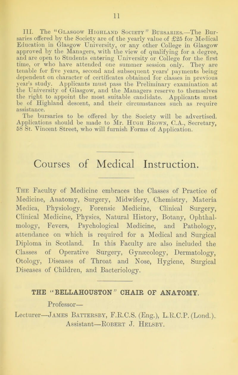 III. The “Glasgow Highland Society” Bursaries.—The Bur- saries offered by the Society are of the yearly value of £25 for Medical Education in Glasgow University, or any other College in Glasgow approved by the Managers, with the view of qualifying for a degree, and are open to Students entering University or College for the first time, or who have attended one summer session only. They are tenable for five years, second and subsequent years’ payments being dependent on character of certificates obtained for classes in previous year’s study. Applicants must pass the Preliminary examination at the University of Glasgow, and the Managers reserve to themselves the right to appoint the most suitable candidate. Applicants must be of Highland descent, and their circumstances such as require assistance. The bursaries to be offered by the Society will be advertised. Applications should be made to Mr. Hugh Brown, C.A., Secretary, 58 St. Vincent Street, who Avill furnish Forms of Application. Courses of Medical Instruction. The Faculty of Medicine embraces the Classes of Practice of Medicine, Anatomy, Surgery, Midwifery, Chemistry, Materia Medica, Physiology, Forensic Medicine, Clinical Surgery, Clinical Medicine, Physics, Natural History, Botany, Ophthal- mology, Fevers, Psychological Medicine, and Pathology, attendance on which is required for a Medical and Surgical Diploma in Scotland. In this Faculty are also included the Classes of Operative Surgery, Gynaecology, Dermatology, Otology, Diseases of Throat and Nose, Hygiene, Surgical Diseases of Children, and Bacteriology. THE “ BELLAHOUSTON ” CHAIR OF ANATOMY. Professor— Lecturer—James Battersby, F.R.C.S. (Eng.), L.R.C.P. (Lond.). Assistant—Robert J. Helsby.