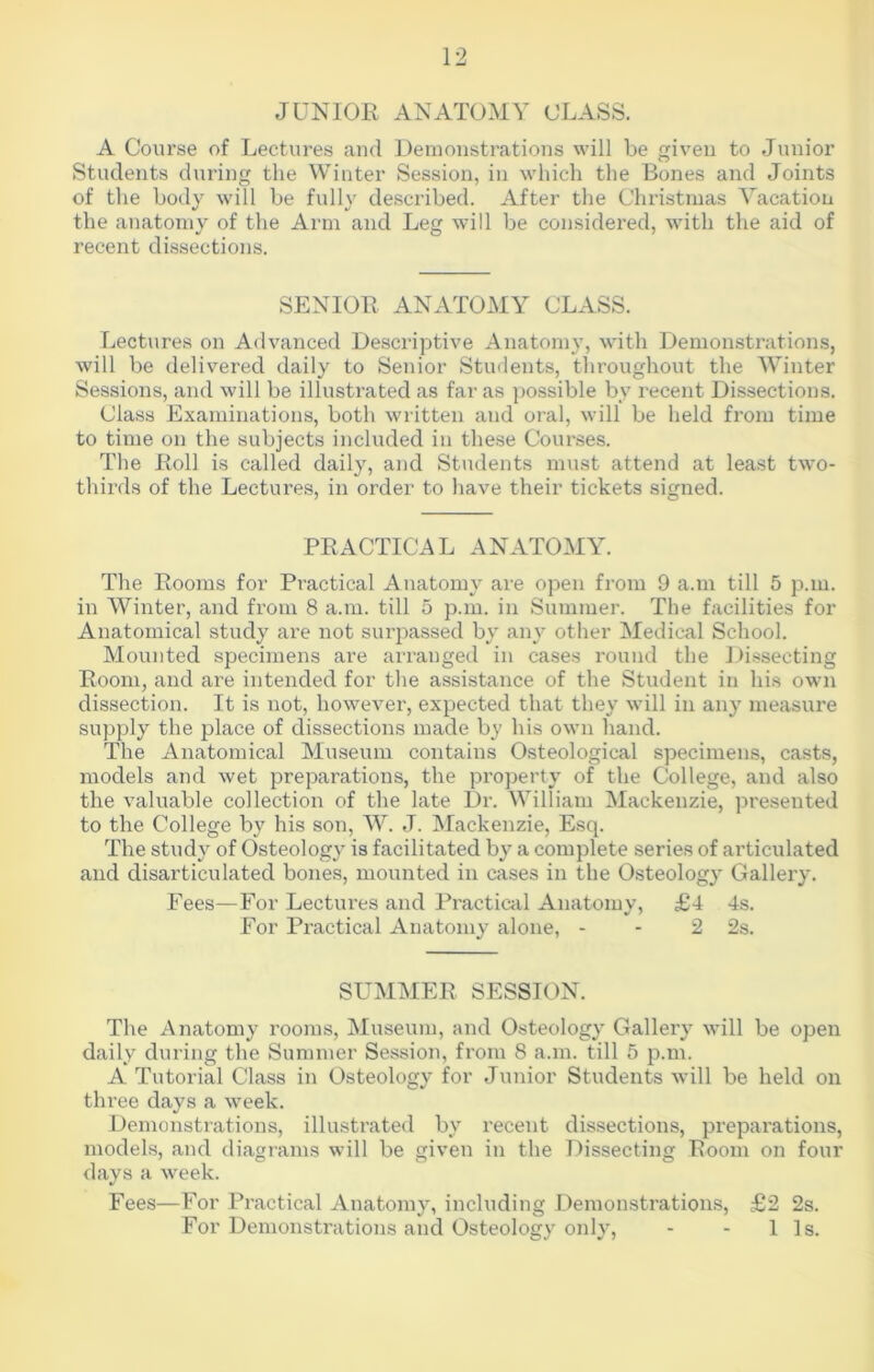 JUNIOR ANATOMY CLASS. A Course of Lectures and Demonstrations will be given to Junior Students during the Winter Session, in which the Bones and Joints of the body will be fully described. After the Christmas Vacation the anatomy of the Arm and Leg will be considered, with the aid of recent dissections. SENIOR ANATOMY CLASS. Lectures on Advanced Descriptive Anatomy, with Demonstrations, will be delivered daily to Senior Students, throughout the Winter Sessions, and will be illustrated as far as possible by recent Dissections. Class Examinations, both written and oral, will be held from time to time on the subjects included in these Courses. The Roll is called daily, and Students must attend at least two- thirds of the Lectures, in order to have their tickets signed. PRACTICAL ANATOMY. The Rooms for Practical Anatomy are open from 9 a.m till 5 p.in. in Winter, and from 8 a.m. till 5 p.m. in Summer. The facilities for Anatomical study are not surpassed by any other Medical School. Mounted specimens are arranged in cases round the Dissecting Room, and are intended for the assistance of the Student in his own dissection. It is not, however, expected that they will in any measure supply the place of dissections made by his own hand. The Anatomical Museum contains Osteological specimens, casts, models and wet preparations, the property of the College, and also the valuable collection of the late Dr. William Mackenzie, presented to the College by his son, W. J. Mackenzie, Esq. The study of Osteology is facilitated by a complete series of articulated and disarticulated bones, mounted in cases in the Osteology Gallery. Fees—For Lectures and Practical Anatomy, £4 4s. For Practical Anatomy alone, - - 2 2s. SUMMER SESSION. The Anatomy rooms, Museum, and Osteology Gallery will be open daily during the Summer Session, from 8 a.m. till 5 p.m. A Tutorial Class in Osteology for Junior Students will be held on three days a week. Demonstrations, illustrated by recent dissections, preparations, models, and diagrams will be given in the Dissecting Room on four days a week. Fees—For Practical Anatomy, including Demonstrations, £2 2s. For Demonstrations and Osteology only, - - 11s.