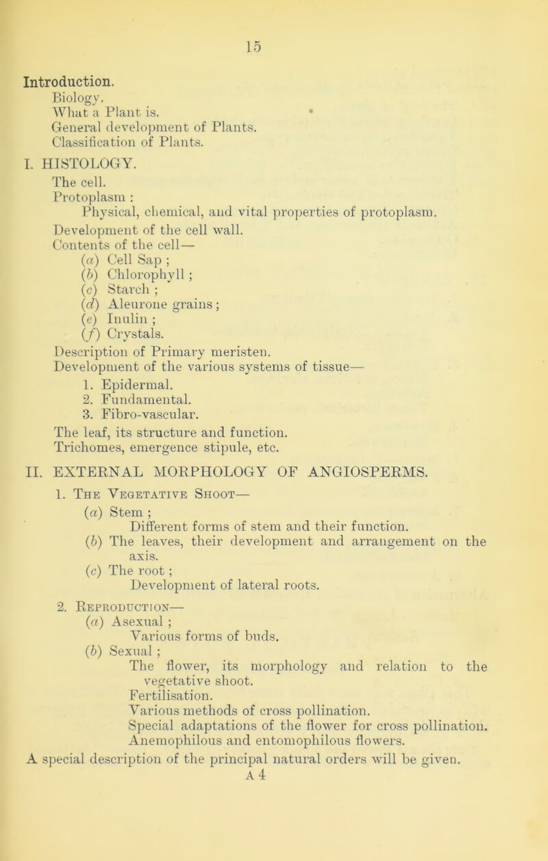 Introduction. Biology. What a Plant is. • General development of Plants. Classification of Plants. I. HISTOLOGY. The cell. Protoplasm : Physical, chemical, and vital properties of protoplasm. Development of the cell wall. Contents of the cell— (а) Cell Sap ; (б) Chlorophyll ; (c) Starch ; (d) Aleurone grains; (e) Inulin ; (/) Crystals. Description of Primary meristen. Development of the various systems of tissue— 1. Epidermal. 2. Fundamental. 3. Fibro-vascular. The leaf, its structure and function. Trichomes, emergence stipule, etc. II. EXTERNAL MORPHOLOGY OF ANGIOSPERMS. 1. The Vegetative Shoot— (a) Stem ; Different forms of stem and their function. (b) The leaves, their development and arrangement on the axis. (c) The root; Development of lateral roots. 2. Reproduction— (a) Asexual; Various forms of buds. (b) Sexual ; The flower, its morphology and relation to the vegetative shoot. Fertilisation. Various methods of cross pollination. Special adaptations of the flower for cross pollination. Anemophilous and entomophilous flowers. A special description of the principal natural orders will be given. A 4