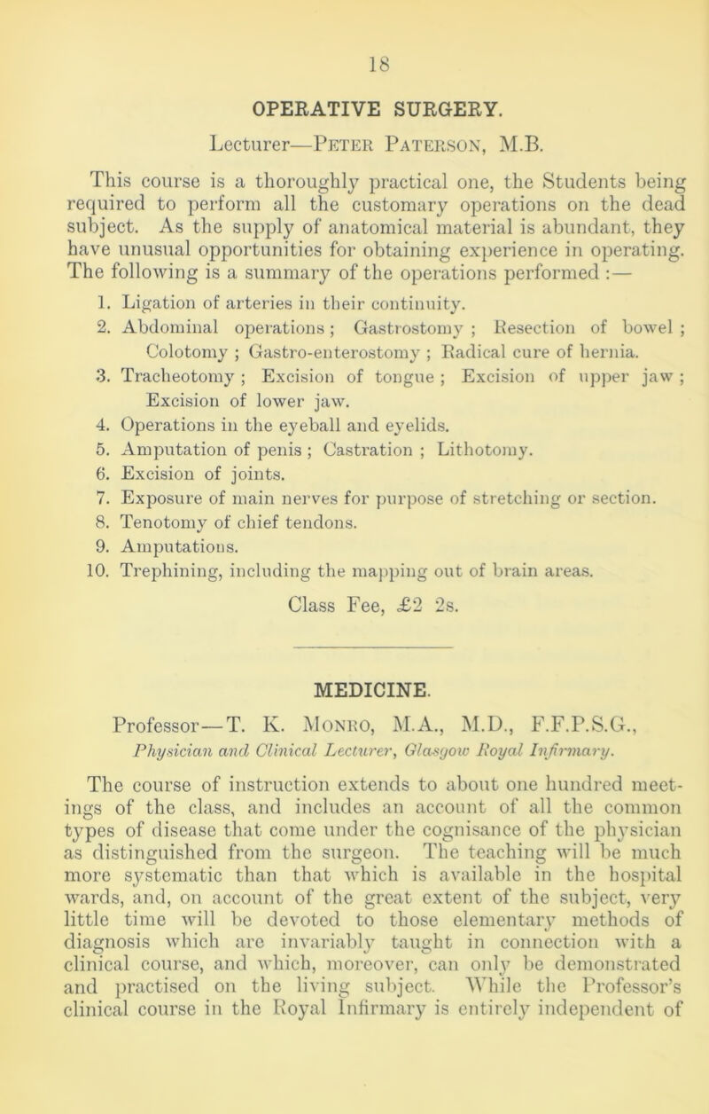 OPERATIVE SURGERY. Lecturer—Peter Paterson, M.B. This course is a thoroughly practical one, the Students being required to perform all the customary operations on the dead subject. As the supply of anatomical material is abundant, they have unusual opportunities for obtaining experience in operating. The following is a summary of the operations performed :— 1. Ligation of arteries in their continuity. 2. Abdominal operations; Gastrostomy ; Resection of bowel ; Colotomy ; Gastro-enterostomy ; Radical cure of hernia. 3. Tracheotomy ; Excision of tongue ; Excision of upper jaw ; Excision of lower jaw. 4. Operations in the eyeball and eyelids. 5. Amputation of penis ; Castration ; Lithotomy. 6. Excision of joints. 7. Exposure of main nerves for purpose of stretching or section. 8. Tenotomy of chief tendons. 9. Amputations. 10. Trephining, including the mapping out of brain areas. Class Fee, £2 2s. MEDICINE. Professor—T. K. Monro, M.A., M.D., F.F.P.S.G., Physician and Clinical Lecturer, Glasgoiv Royal Infirmary. The course of instruction extends to about one hundred meet- ings of the class, and includes an account of all the common types of disease that come under the cognisance of the ph}Tsician as distinguished from the surgeon. The teaching will be much more sj^stematic than that which is available in the hospital wards, and, on account of the great extent of the subject, very little time will be devoted to those elementary methods of diagnosis which arc invariably taught in connection with a clinical course, and which, moreover, can only be demonstrated and practised on the living subject. While the Professor’s clinical course in the Royal Infirmary is entirely independent of
