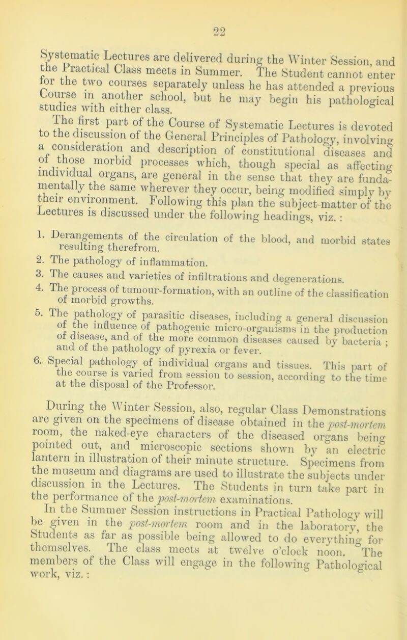 Systematic Lectures are delivered during the Winter Session, and the J ractical Class meets in Summer. The Student cannot enter tor the two courses separately unless he has attended a previous Course in another school, but he may begin his pathological studies with either class. & 1 s I he first part of the Course of Systematic Lectures is devoted to the discussion of the General Principles of Pathology, involving a consideration and description of constitutional diseases and ot those morbid processes which, though special as affecting individual organs, are general in the sense that they are funda- mentally the same wherever they occur, being modified simply by their environment. Following this plan the subject-matter of the .Lectures is discussed under the following headings, viz. : 1. Derangements of the circulation of the blood, and resulting therefrom. morbid states 2. The pathology of inflammation. 3. The causes and varieties of infiltrations and degenerations. 4. The process of tumour-formation, with an outline of the classification ot morbid growths. o. The pathology of parasitic diseases, including a general discussion , We innuence of pathogenic micro-organisms in the production ot disease, and ot the more common diseases caused by bacteria • and ot the pathology of jiyrexia or fever. 6. Special pathology of individual organs and tissues. This part of the course is varied from session to session, according to the time at the disposal of the Professor. During the \\ inter Session, also, regular Class Demonstrations are given on the specimens of disease obtained in the post-mortem room, the naked-eye characters of the diseased organs being pointed out, and microscopic sections shown by an electric lantern in illustration of their minute structure. Specimens from the museum and diagrams are used to illustrate the subjects under discussion in the Lectures. The Students in turn take part in the performance of the post-mortem examinations. In the Summer Session instructions in Practical Pathology will be given in the post-mortem room and in the laboratory, the Students as far as possible being allowed to do everything for themselves. The class meets at twelve o’clock noon. ^The members of the Class will engage in the following Pathological work, viz.: