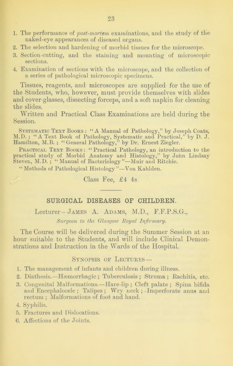 1. The performance of post-mortem examinations, and the study of the naked-eye appearances of diseased organs. 2. The selection and hardening of morbid tissues for the microscope. 3. Section-cutting, and the staining and mounting of microscopic sections. 4. Examination of sections with the microscope, and the collection of a series of pathological microscopic specimens. Tissues, reagents, and microscopes are supplied for the use of the Students, who, however, must provide themselves with slides and cover-glasses, dissecting forceps, and a soft napkin for cleaning the slides. Written and Practical Class Examinations are held during the Session. Systematic Text Books : “A Manual of Pathology,” by Joseph Coats, M.D. ; “A Text Book of Pathology, Systematic and Practical,” by I). J. Hamilton, M.B. ; “General Pathology,” by Dr. Ernest Ziegler. Practical Text Books: “Practical Pathology, an introduction to the practical study of Morbid Anatomy and Histology,” by John Lindsay Steven, M.D. ; “ Manual of Bacteriology”—Muir and Ritchie. “Methods of Pathological Histology”—Von Kahlden. Class Fee, £4 4s SURGICAL DISEASES OF CHILDREN. Lecturer- James A. Adams, M.D., F.F.P.S.G., Surgeon to the Glasgow Royal Infirmary. The Course will be delivered during the Summer Session at an hour suitable to the Students, and will include Clinical Demon- strations and Instruction in the Wards of the Hospital. Synopsis of Lectures — 1. The management of infants and children during illness. 2. Diathesis.—Haemorrhagic ; Tuberculosis ; Struma ; Rachitis, etc. 3. Congenital Malformations.—Hare-lip ; Cleft palate ; Spina bifida and Encephalocele ; Talipes; Wry neck ; Imperforate anus and rectum ; Malformations of foot and hand. 4. Syphilis. 5. Fractures and Dislocations. 6. Affections of the Joints.