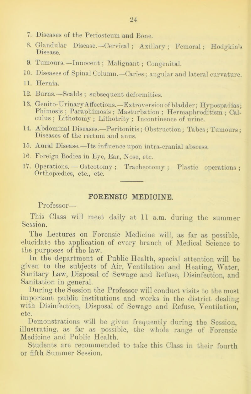 7. Diseases of the Periosteum and Bone. 8. Glandular Disease.—Cervical ; Axillary ; Femoral; Hodgkin’s Disease. 9. Tumours.—Innocent; Malignant; Congenital. 10. Diseases of Spinal Column.—Caries; angular and lateral curvature. 11. Hernia. 12. Burns.—Scalds ; subsequent deformities. 13. Genito-Urinary Affections.—Extroversion of bladder; Hypospadias; Phimosis ; Paraphimosis ; Masturbation ; Hermaphroditism ; Cal- culus ; Lithotomy ; Lithotrity ; Incontinence of urine. 14. Abdominal Diseases.—Peritonitis; Obstruction; Tabes; Tumours; Diseases of the rectum and anus. 15. Aural Disease.—Its influence upon intra-cranial abscess. 16. Foreign Bodies in Eye, Ear, Nose, etc. 17. Operations. — Osteotomy; Tracheotomy; Plastic operations; Orthopaedics, etc., etc. FORENSIC MEDICINE. Professor— This Class will meet daily at 11 a.m. during the summer Session. The Lectures on Forensic Medicine will, as far as possible, elucidate the application of every branch of Medical Science to the purposes of the law. In the department of Public Health, special attention will be given to the subjects of Air, Ventilation and Heating, Water, Sanitary Law, Disposal of Sewage and Refuse, Disinfection, and Sanitation in general. During the Session the Professor will conduct visits to the most important public institutions and works in the district dealing with Disinfection, Disposal of Sewage and Refuse, Ventilation, etc. Demonstrations will be given frequently during the Session, illustrating, as far as possible, the whole range of Forensic Medicine and Public Health. Students are recommended to take this Class in their fourth or fifth Summer Session.