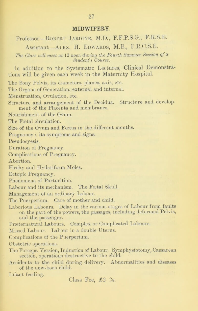 MIDWIFERY. Professor—Robert Jardine, M.D., F.F.P.S.G., F.R.S.E. Assistant—Alex. H. Edwards, M.B., F.R.C.S.E. The Class ivill meet at 12 noon during the Fourth Summer Session of a Student's Course. In addition to the Systematic Lectures, Clinical Demonstra- tions will be given each week in the Maternity Hospital. The Bony Pelvis, its diameters, planes, axis, etc. The Organs of Generation, external and internal. Menstruation, Ovulation, etc. Structure and arrangement of the Decidua. Structure and develop- ment of the Placenta aud membranes. Nourishment of the Ovum. The Foetal circulation. Size of the Ovum and Foetus in the different months. Pregnancy ; its symptoms and signs. Pseudocyesis. Duration of Pregnancy. Complications of Pregnancy. Abortion. Fleshy and Hydatiform Moles. Ectopic Pregu ancy. Phenomena of Parturition. Labour and its mechanism. The Foetal Skull. Management of an ordinary Labour. The Puerperium. Care of mother and child. Laborious Labours. Delay in the various stages of Labour from faults on the part of the powers, the passages, including deformed Pelvis, and the passenger. Preternatural Labours. Complex or Complicated Labours. Missed Labour. Labour in a double Uterus. Complications of the Puerperium. Obstetric operations. The Forceps, Version, Induction of Labour. Symphysiotomy, Caesarean section, operations destructive to the child. Accidents to the child during delivery. Abnormalities and diseases of the uew-born child. Infant feeding. Class Fee, £2 2s.