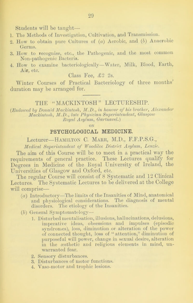 Students will be taught— 1. The Methods of Investigation, Cultivation, and Transmission. 2. How to obtain pure Cultures of (a) Aerobic, and (b) Anaerobic Germs. 3. How to recognise, etc., the Pathogenic, and the most common Noil-pathogenic Bacteria. 4. How to examine bacteriologically—Water, Milk, Blood, Earth, Air, etc. Class Fee, £2 2s. Winter Courses of Practical Bacteriology of three months’ duration may be arranged for. THE “ MACKINTOSH ” LECTURESHIP. (Endowed by Donald Mackintosh, M.D., in honour of his brother, Alexander Mackintosh, M.D., late Physician Superintendent, Glasgow Royal Asylum, Gartnavel.) ON PSYCHOLOGICAL MEDICINE. Lecturer—Hamilton C. Mark, M.D., F.F.P.S.G., Medical Superintendent of Woodilee District Asylum, Lenzie. The aim of this Course will be to meet in a practical way the requirements of general practice. These Lectures qualify for Degrees in Medicine of the Royal University of Ireland, the Universities of Glasgow and Oxford, etc. The regular Course will consist of 8 Systematic and 12 Clinical Lectures. The Systematic Lectures to be delivered at the College will comprise— (а) Introductory—The limits of the Insanities of Mind, anatomical and physiological considerations. The diagnosis of mental disorders. The etiology of the Insanities. (б) General Symptomatology— ]. Disturbed mentalisation, illusions, hallucinations, delusions, imperative ideas, obsessions and impulses (episodic syndromes), loss, diminution or alteration of the power of connected thought, loss of “attention,” diminution of purposeful will power, change in sexual desire, alteration in the aesthetic and religious elements in mind, un- warranted fear. 2. Sensory disturbances. 3. Disturbances of motor functions. 4. Vaso-motor and trophic lesions.