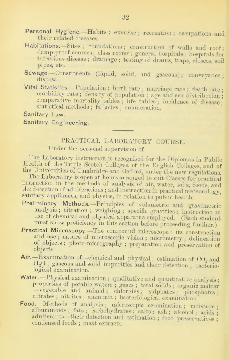 Personal Hygiene. Habits ; exercise ; recreation ; occupations and their related diseases. Habitations.—Sites; foundations; construction of walls and roof; damp-proof courses; classrooms; general hospitals; hospitals for infectious disease; drainage ; testing of drains, traps, closets, soil pipes, etc. Sewage. Constituents (liquid, solid, and gaseous); conveyance • disposal. Vital Statistics.—Population ; birth rate ; marriage rate ; death rate ; morbidity rate ; density of population ; age and sex distribution ; comparative mortality tables; life tables; incidence of disease; statistical methods ; fallacies ; enumeration. Sanitary Law. Sanitary Engineering. PRACTICAL LABORATORY COURSE. Under the personal supervision of The Laboratory instruction is recognised for the Diplomas in Public Health of the Triple Scotch Colleges, of the English Colleges, and of the Universities of Cambridge and Oxford, under the new regulations. . The Laboiatoiy is open at hours arranged to suit Classes for practical instruction in the methods of analysis of air, water, soils, foods, and the detection <>f adulterations; and instruction in practical meteorology sanitary appliances, and physics, in relation to public health. Preliminary Methods.—Principles of volumetric and gravimetric analysis ; titration ; weighing ; specific gravities ; instruction in use of chemical and physical apparatus employed. (Each student must show proficiency in this section before proceeding further.) Practical Microscopy.—The compound microscope : its construction and use , nature of microscopic vision; micrometry ; delineation of objects ; photo-micrography ; preparation and preservation of objects. Air.—Examination of—chemical and physical ; estimation of C02 and H20 ; gaseous and solid impurities and their detection ; bacterio- logical examination. Water.—Physical examination ; qualitative and quantitative analysis; pi operties of potable waters ; gases ; total solids ; organic matter —vegetable and animal; chlorides; sulphates; phosphates; mtiates; nitrites; ammonia; bacteriological examination. Food.—Methods of analysis ; microscopic examination ; moisture ; albuminoids ; fats ; carbohydrates ; salts ; ash ; alcohol ; acids ; adulterants—their detection and estimation ; food preservatives • condensed foods ; meat extracts.