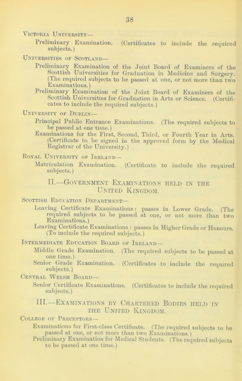 Victoria University— Preliminary Examination. (Certificates to include the required subjects.) Universities of Scotland— Preliminary Examination of the Joint Board of Examiners of the Scottish Universities for Graduation in Medicine and Surgery. (The required subjects to be passed at one, or not more than two Examinations.) Preliminary Examination of the Joint Board of Examiners of the Scottish Universities for Graduation in Arts or Science. (Certifi- cates to include the required subjects.) University ok Dublin— Principal Public Entrance Examinations. (The required subjects to be passed at one time.) Examinations for the First, Second, Third, or Fourth Year in Arts. (Certificate to be signed in the approved form by the Medical Registrar of the University.) Royal University of Ireland— Matriculation Examination. (Certificate to include the required subjects.) IT.—Government Examinations held in the United Kingdom. Scottish Education Department— Leaving Certificate Examinations: passes in Lower Grade. (The required subjects to be passed at one, or not more than two Examinations.) Leaving Certificate Examinations : passes in Higher Grade or Honours. (To include the required subjects.) Intermediate Education Board of Ireland — Middle Grade Examination. (The required subjects to be passed at one time.) Senior Grade Examination. (Certificates to include the required subjects.) Central Welsh Board— Senior Certificate Examinations. (Certificates to include the required subjects.) III.—Examinations by Chartered Bodies held in the United Kingdom. College of Preceptors— Examinations for First-class Certificate. (The required subjects to be passed at one, or not more than two Examinations.) Preliminary Examination for Medical Students. (The required subjects to be passed at one time.)