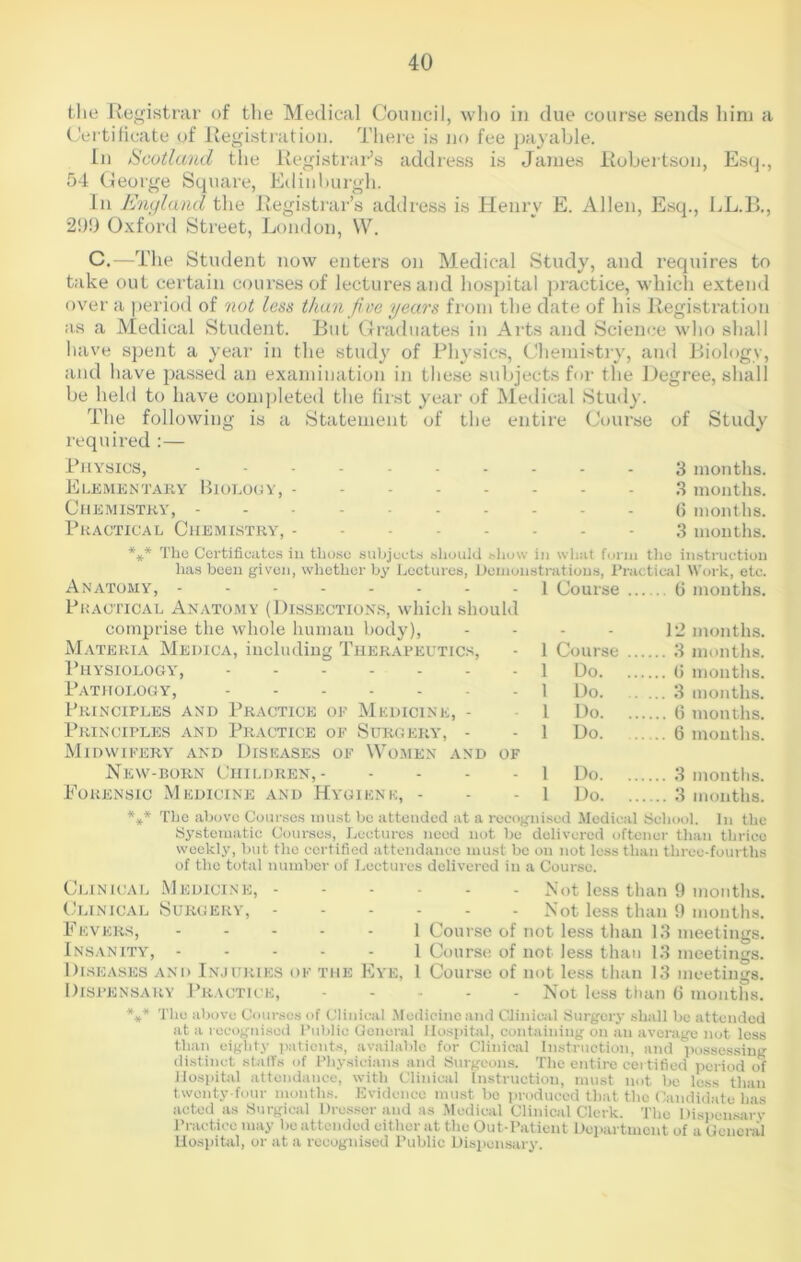 the Registrar of the Medical Council, who in due course sends him a Certificate of Registration. There is no fee payable. In Scotland the Registrar’s address is James Robertson, Esq., 54 George Square, Edinburgh. In England the Registrar’s address is Henry E. Allen, Esq., LL.B., 299 Oxford Street, London, W. C.—The Student now enters on Medical Study, and requires to take out certain courses of lectures and hospital practice, which extend over a period of not less than five years from the date of his Registration as a Medical Student. But Graduates in Arts and Science who shall have spent a year in the study of Physics, Chemistry, and Biology, and have passed an examination in these subjects for the Degree, shall be held to have completed the first year of Medical Study. The following is a Statement of the entire Course of Study required:— Physics, ---------- 3 months. Elementary Biology, 3 months. Chemistry, (5 months. Practical Chemistry, 3 months. *** The Certificates in those subjects should show in what form the instruction has been given, whether by Lectures, Demonstrations, Practical Work, etc. Anatomy, -------- 1 Course (5 months. Pkactical Anatomy (Dissections, which should comprise the whole human body), - - - - 12 months. Materia Medica, including Therapeutics, - 1 Course 3 months. Physiology, 1 Do 0 months. Pathology, 1 Do 3 months. Principles and Practice of Medicine, - 1 Do 6 months. Principles and Practice of Surgery, - - 1 Do 6 mouths. Midwifery and Diseases of Women and of New-born Children, 1 Do 3 months. Forensic Medicine and Hygiene, - - - 1 Do 3 months. *** The above Courses must be attended at a recognised Medical School. In the Systematic Courses, Lectures need not be delivered oftencr than thrice weekly, but the certified attendance must be on not less than three-fourths of the total number of Lectures delivered in a Course. Clinical Medicine, - Clinical Surgery, - Fevers, Insanity, .... Diseases and Injuries of the E\'e, Dispensary Practice, *** The above Courses of Clinical M Not less than 9 months. Not less than 9 months. 1 Course of not less than 13 meetings. 1 Course of not less than 13 meetings. 1 Course of not less than 13 meetings. Not less than 6 months. ;dicinc and Clinical Surgery shall be attended at a recognised Public General Hospital, containing on an average not less than eighty patients, available for Clinical Instruction, and possessing distinct staffs of Physicians and Surgeons. The entire certified period of Hospital attendance, with Clinical Instruction, must not be loss than twenty-four months. Evidence must be produced that the Candidate has acted as Surgical Dresser and as Medical Clinical Clerk. The Dispensary Practice may be attended either at the Out-Patient Department of a General Hospital, or at a recognised Public Dispensary.