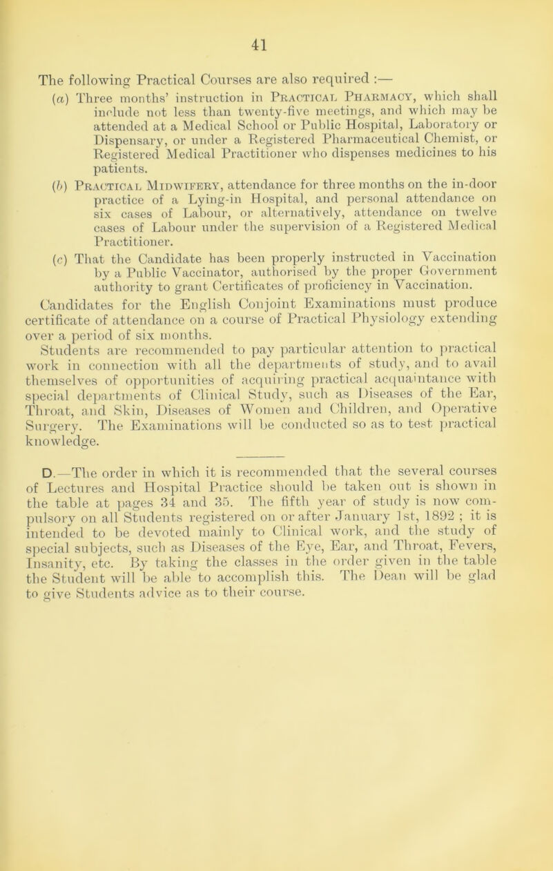 The following Practical Courses are also required :— (a) Three months’ instruction in Practical Pharmacy, which shall include not less than twenty-five meetings, and which may be attended at a Medical School or Public Hospital, Laboratory or Dispensary, or under a Registered Pharmaceutical Chemist, or Registered Medical Practitioner who dispenses medicines to his patients. (b) Practical Midwifery, attendance for three months on the in-door practice of a Lying-in Hospital, and personal attendance on six cases of Labour, or alternatively, attendance on twelve cases of Labour under the supervision of a Registered Medical Practitioner. (c) That the Candidate has been properly instructed in Vaccination by a Public Vaccinator, authorised by the proper Government authority to grant Certificates of proficiency in Vaccination. Candidates for the English Conjoint Examinations must produce certificate of attendance on a course of Practical Physiology extending over a period of six months. Students are recommended to pay particular attention to practical work in connection with all the departments of study, and to avail themselves of opportunities of acquiring practical acquaintance with special departments of Clinical Study, such as Diseases of the Ear, Throat, and Skin, Diseases of Women and Children, and Operative Surgery. The Examinations will be conducted so as to test practical knowledge. D -The order in which it is recommended that the several courses of Lectures and Hospital Practice should be taken out is shown in the table at pages 34 and 35. The fifth year of study is now com- pulsory on all Students registered on or after January 1st, 1892 ; it is intended to be devoted mainly to Clinical work, and the study of special subjects, such as Diseases of the Eye, Ear, and Throat, Fevers, Insanity, etc. By taking the classes in the order given in the table the Student will be able to accomplish this. The Dean will be glad to give Students advice as to their course.