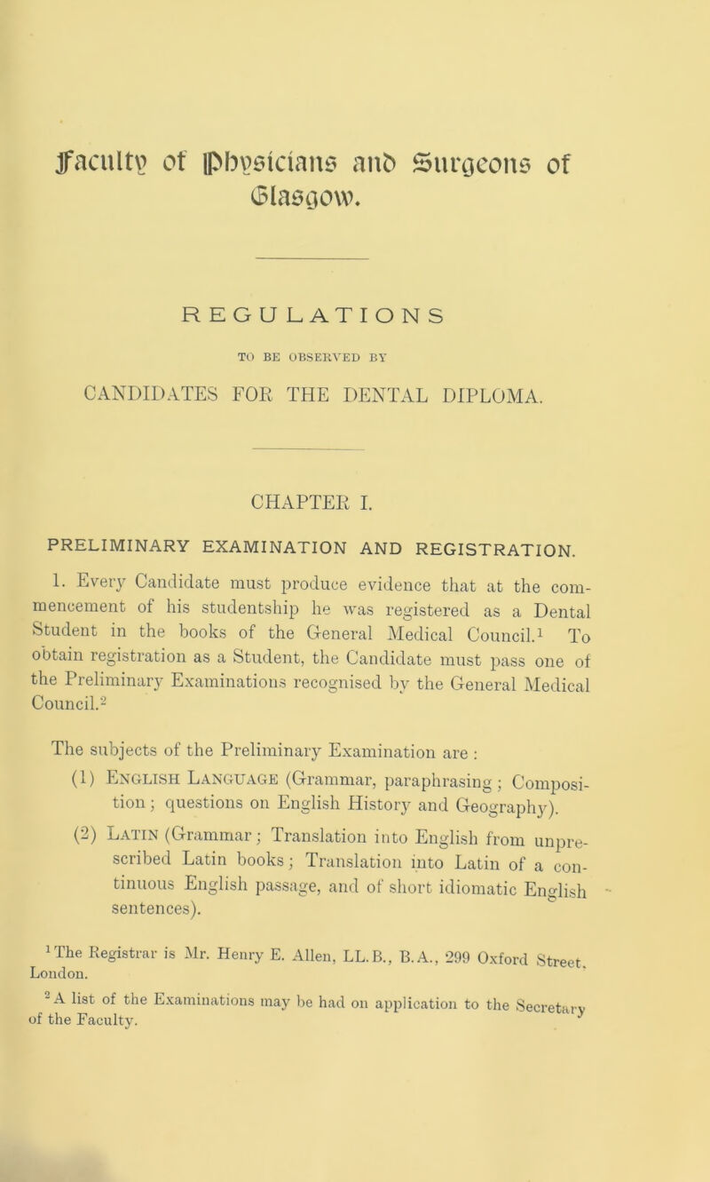 Jfacultv? ot ipbviiiciaiui anb Simjcons of ^laociow. REGULATIONS TO BE OBSEKVED BY CANDIDATES FOR THE DENTAL DIPLOMA. CHAPTER I. PRELIMINARY EXAMINATION AND REGISTRATION. 1. Every Candidate must produce evidence that at the com- mencement of his studentship he was registered as a Dental Student in the books of the General Medical Council.^ To obtain registration as a Student, the Candidate must pass one of the Preliminary Examinations recognised by the General Medical Council.'^ The subjects of the Preliminary Examination are : (1) English Language (Grammar, paraphrasing; Composi- tion ; questions on English History and Geography). (2) Latin (Grammar; Translation into English from unpre- scribed Latin books; Translation into Latin of a con- tinuous English passage, and of short idiomatic English sentences). iThe Registrar is Mr. Henry E. Allen, LL.B., B.A., 299 Oxford Street. London. “A list of the Examinations may be had on application to the Secretarv of the Faculty.