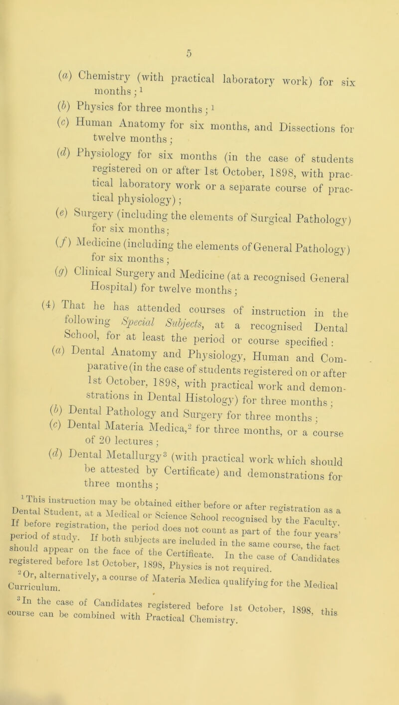 {a) Chemistry (with practical laboratory work) for six months; i {h) Physics for three months ; i (c) Human Anatomy for six months, and Dissections for twelve months; {d) Physiology for six months (in the case of students registered on or after 1st October, 1898, with prac- tical laboratory work or a separate course of prac- tical physiology) ; (0 Surgery (including the elements of Surgical Pathology) for six months; U) Medicine (including the elements ofOeneral Pathology) for six months ; ° ig) Clinical Surgery and Medicine (at a recognised General Hospital) for twelve months; (4) That he has attended courses of instruction in the fdlowing- ^-Special Subjects, at a recognised Dental c ool, for at least the period or course specified : {a) Dental Anatomy and Physiology, Human and Com- parative (in the case of students registered on or after 1st October, 1898, with practical work and demon- Dental Histology) for three months; ( ) Dental Pathology and Surgery for three months ■ (c) Dental Materia Medica,^ lor three months, or a course of 20 lectures; {d) Dental Metallurgy^ (with practical work which should be attested by Certificate) and demonstrations for three months; this instruction may Ije obtained either Kfifrvi-o of* a. a mL... If befoie legistration, the period does not count as part of the fn pario, of It toil, clrse tTeTact Should appear on the face of the Certificate Tn the e I r registered before 1st October, 1898, Physm; is not requn'r Cairicuhl?”'’’ “ -''e-lical ^ Hn the case of Candidates registered before 1st October 1898 tl ■ oourse can be combined with Practical Chemistry. ’ ’