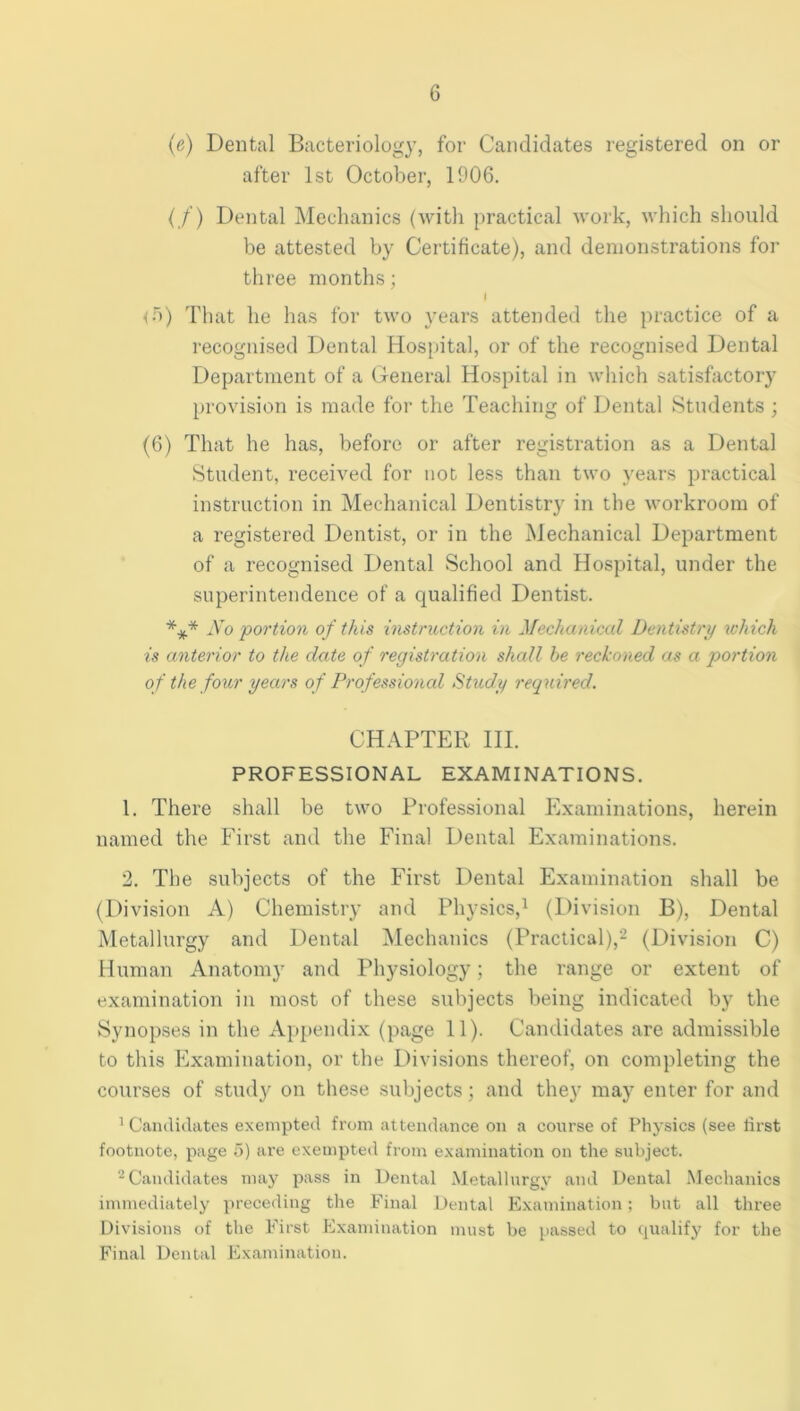 (e) Dental Bacteriology, for Candidates registered on or after 1st October, 1906. ( /’) Dental Mechanics (with practical work, which should be attested by Certificate), and demonstrations for three months; <r>) That he has for two years attended the practice of a recognised Dental Hosi)ital, or of the recognised Dental Department of a General Hospital in which satisfactory provision is made for the Teaching of Dental Students ; (6) That he has, before or after registration as a Dental Student, received for not less than two years practical instruction in Mechanical Dentistry in the workroom of a registered Dentist, or in the Mechanical Department of a recognised Dental School and Hospital, under the superintendence of a qualified Dentist. *** Xo portion of this instruction in Mechanical Dentistry which is anterior to the date of registration shall he reckoned as a portion of the four years of Professional Study required. CHAPTER III. PROFESSIONAL EXAMINATIONS. 1. There shall be two Professional Examinations, herein named the First and the Final Dental Examinations. 2. The subjects of the First Dental Examination shall be (Division A) Chemistry and Physics,^ (Division B), Dental Metallurgy and Dental Mechanics (Praclical),^ (Division C) Human Anatom}' and Physiology; the range or extent of examination in most of these su))jects being indicated by the Synopses in the Ajipendix (page 11). Candidates are admissible to this Examination, or the Divisions thereof, on completing the courses of study on these subjects; and they may enter for and ^ Candidates exempted from attendance on a course of Physics (see lirst footnote, page a) are exempted from examination on the subject. ^Candidates may pass in Dental Metallurgy <and Dental Mechanics immediately preceding the Final Dental Examination; but all three Divisions of the First Examination must be passed to (pialify for the Final Dental Examination.