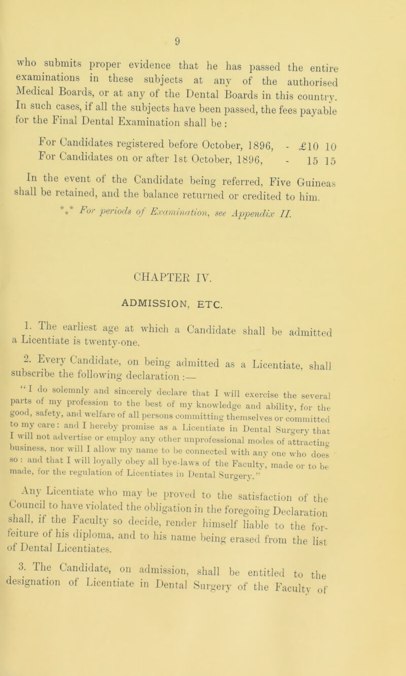 who submits proper evidence that he has passed the entire examinations in these subjects at any of the authorised Medical Boards, or at any of the Dental Boards in this country. Bi such cases, if all the subjects have been passed, the fees payable tor the Final Dental Examination shall be : For Candidates registered before October, 1896, - £10 10 For Candidates on or after 1st October, 1896, - 15 15 In the event of the Candidate being referred. Five Guineas shall be retained, and the balance returned or credited to him. 4, For periods of Examination^ see Appendix II. CHAPTER IV. ADMISSION, ETC. 1. The earliest age at which a Candidate a Licentiate is twenty-one. shall be admitted 2. Every Candidate, on being admitted as a Licentiate, subscribe the following declaration ;— shall I do solemnly and sincerely declare that I will exercise the several parts of my profession to the liest of my knowledge and ability, for the good, safety, and welfare of all persons committing themselves or committed to my care: ami I hereby promise as a Licentiate in Dental Surgery tliat I will not advertise or employ any other unprofessional modes of attractiiu; msiness, nor will I allow my name to be connected with anv one who does so : and that I will loyally obey all bye-laws of the Faculty, made or to be made, for the regulation of Licentiates in Dental Surcrerv ^ Any Licentiate who may be provetl to the satisfaction of the Council to have violated the obligation in the foregoing Declaration shall, if the Faculty so decide, render himself lialile to the for teiture of his diploma, and to his name lieing erased from the list of Dental Licentiates. 3. The Candidate, on admission, shall be entitled to the designation of Licentiate in Dental Surgery of the Faculty of