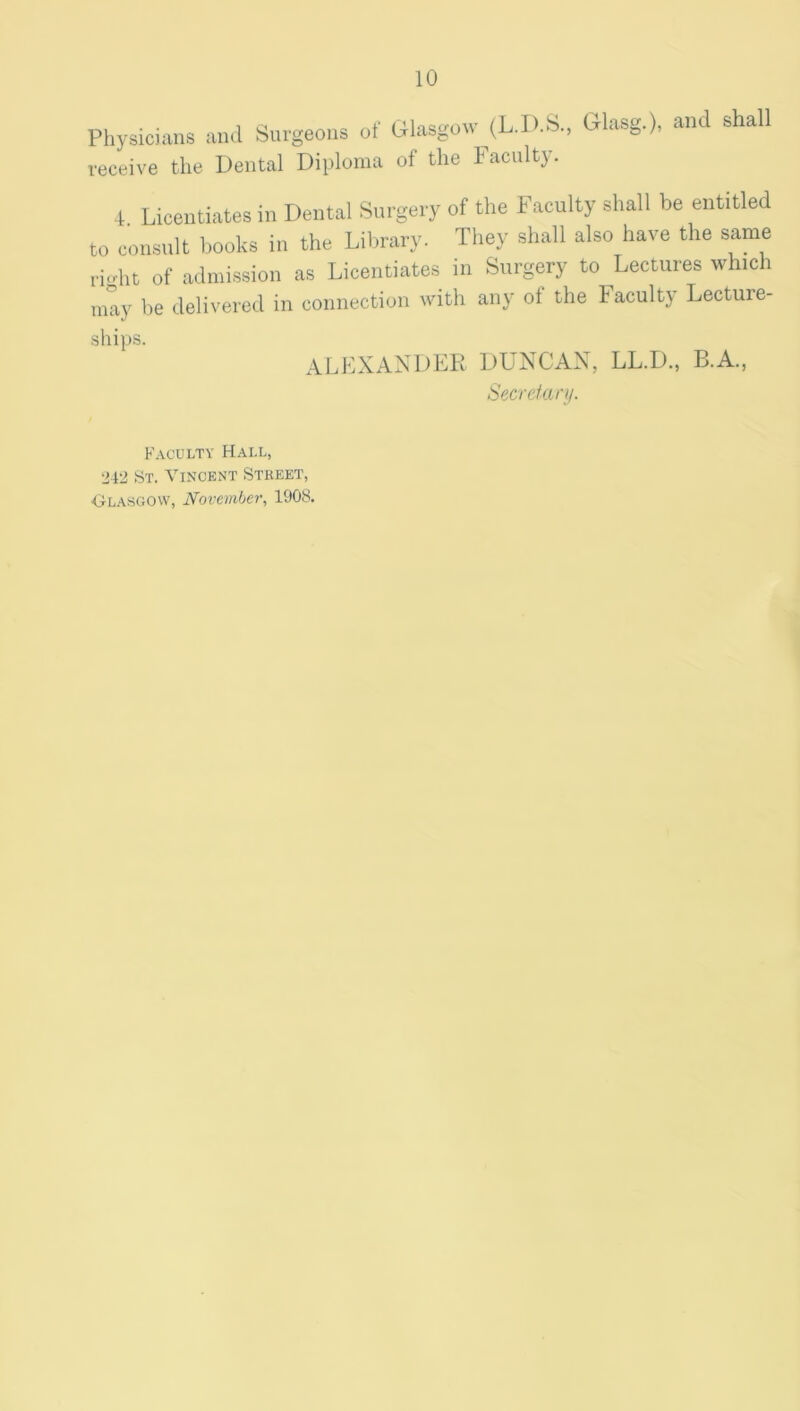 Physicians and Snrgeons of Glasgow^(L.D.S., Glasg.), and shall receive the Dental Diploma of the Faculty. 4. Licentiates in Dental Surgery of the Faculty shall be entitled to consult books in the Lilmary. They shall also have the same ri.dit of admission as Licentiates in Surgery to Lectures which may be delivered in connection with any of the Faculty Lecture- ALEXANDER DUNCAN, LL.D., B.A., Sfi.crefan/. Faculty Hall, 242 St. Vincent Street, Olasgovv, November, 1908.