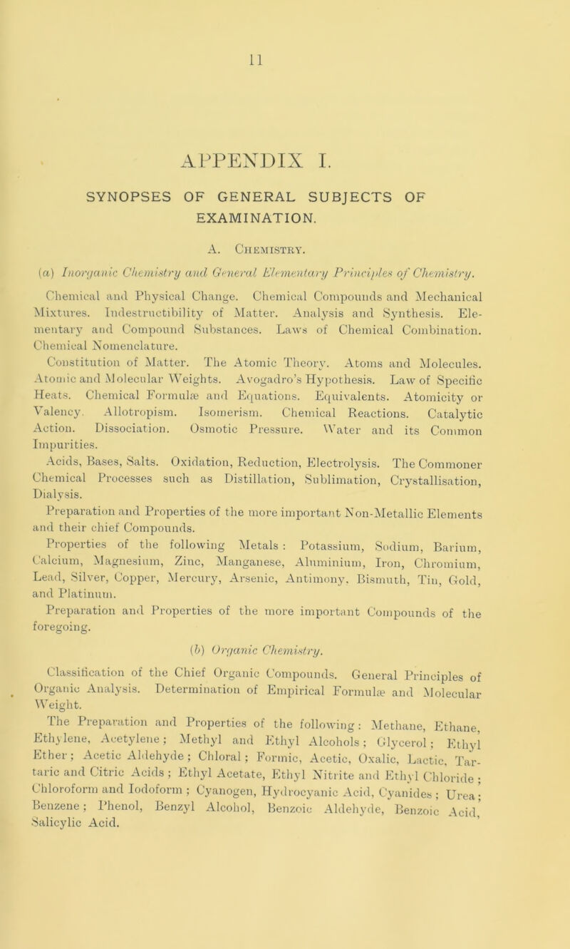APPENDIX I. SYNOPSES OF GENERAL SUBJECTS OF EXAMINATION. A. Chemistry. (a) Inonjanic Chemistry and Gnieral Ehintntary Priacijtles of Chemistry. Chemical ami Physical Change. Chemical Compounds and Mechanical Mixtures. Indestructibility of .Matter. Analysis and Synthesis. Ele- mentary and Compound Substances. Laws of Chemical Combination. Chemical Nomenclature. Constitution of Matter. The Atomic Theory. Atoms and Molecules. .ItoiJiic and Molecular Weights. Avogadro’s Hy|;othesis. Law of Specific Heats. Chemical Formulte and Ecpiations. Equivalents. Atomicity or Valency, Allotropism. Isomerism. Chemical Reactions. Catalytic Action. Dissociation. Osmotic Pressure. Water and its Common Impurities. .\cids, Bases, Salts. Oxidation, Reduction, Electrolysis. The Commoner Chemical Processes such as Distillation, Sublimation, Crystallisation, Dialysis. Preparation and Properties of the more important Non-iMetallic Elements and their chief Compounds. Properties of the following Metals : Potassium, Sodium, Barium, Calcium, Magnesium, Zinc, Manganese, Aluminium, Iron, Chromium, Lead, Silver, Copper, Mercury, Arsenic, Antimony. Bismuth, Tin, Gold, and Platinum. Preparation and Properties of the more important Compounds of the foregoing. (l>) Organic Chemistry. Classification of the Chief Organic Compounds. General Principles of Organic Amilysis. Determination of Empirical Formula? and Molecular Weight. The Preparation and Properties of the following: Jklethane, Ethane, Ethylene, .Acetylene; Methyl and Ethyd .Alcohols; CHycerol; Ethyd Ether; Acetic Aldehyde; Chloral; Formic, Acetic, Oxalic, Lactic, Tar- taric and Citric Acids ; Ethyl Acetate, Ethyl Nitrite and Ethyl Chloride ; Chloroform and Iodoform ; Cyanogen, Hydrocyanic Acid, Cyanides ; Urea; Benzene; Phenol, Benzyl Alcohol, Benzoic Aldehyde, Benzoic Acid,’ Salicylic Acid.