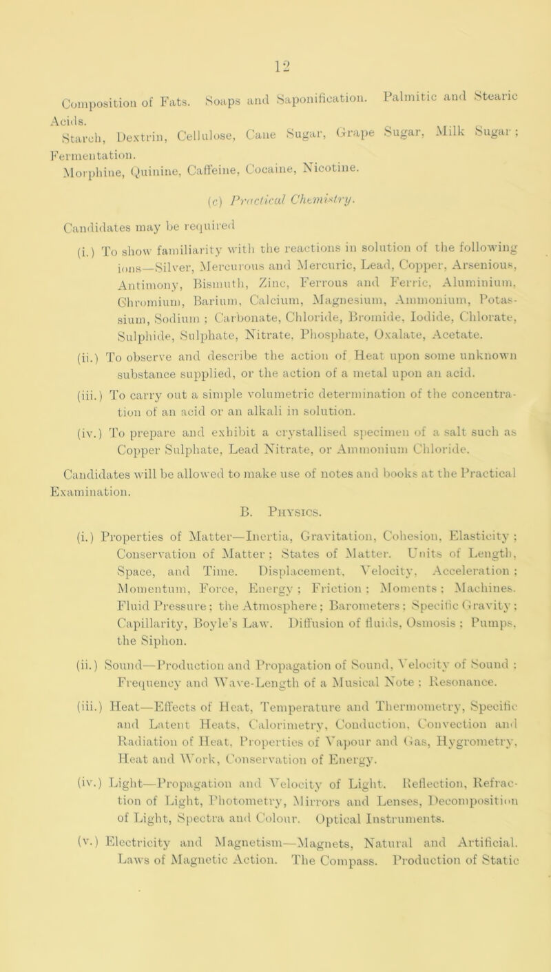 Coinposition of Fats. Soaps and Saponificatiou. Palmitic and Stearic Acids. Starcl), De.x-triii, Cellulose, Caiie Sugar, Grape Sugar, Milk Sugar; Fermentation. Morphine, Quinine, Call’eine, Cocaine, Nicotine. (c) Practical ChtmPtry. Candidates may be required (i.) To show familiarity willi the reactions in solution of the following i„„H_Silver, Mercurous and Mercuric, Lead, Copper, Ar.senious, Antimony, Bismuth, Zinc, Ferrous and Ferric, Aluminium, Gliromiuni, Barium, Calcium, Magnesium, Ammonium, Potas- sium, Sodium ; Carbonate, Chloride, Bromide, Iodide, (dilorate. Sulphide, Sulphate, Nitrate. Phosphate, O.Kalate, Acetate. (ii.) To observe and describe the action of Heat upon some unknown substance supplied, or the action of a metal upon an acid. (iii.) To carry out a simple volumetric determination of tlie concentra- tion of an acid or an alkali in solution. (iv.) To prepare and exhibit a crystallised specimen of a .salt such as Copper Sulphate, Lead Nitrate, or Ammonium Chloride. Candidates will be allowed to make use of notes and books at the Practical Examination. B. Physics. (i.) Properties of Matter—Inertia, Gravitation, Cohesion. Elasticity; Conservation of IMatter ; States of Matter. L*nits of I.ength, Space, and Time. Displacement, Velocity, Acceleration ; Momentum, Force, Energy; Friction; Moments: Machines. Fluid Pressure; the Atmosphere ; Barometers; Speeitic (Gravity : Capillarity, Boyle’s Law. Difi'usion of tluids, Osmosis ; Pumps, the Siphon. (ii.) Sound—Production and Propagation of Sound, Velocity of Sound : Fretiuency and Wave-Length of a Musical Note ; Resonance. (iii.) Heat—Effects of Heat, Temperature and Thermometry, Specific and Latent Heats, Calorimetry, Conduction, Convection and Radiation of Heat, Properties of Vapour and Gas, Hygrometry, Heat and Work, Conservation of Energy. (iv.) Light—Propagation and Velocity of Light. Bellection, Refrac- tion of Light, I'hotometry, Mirrors and Lenses, Decomposition of Light, Spectra and Colour, Optical Instruments. (v.) Electricity and Magnetism—Magnets, Natural and Artiticial. Laws of Magnetic Action. The Compass. Production of Static