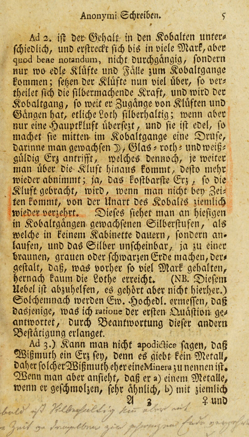 » x Ad 2. ifr öe£ ©ehalf- in Den ^obalfen unter# fdjieDlich, unD erftreeft f*c5 bid in Diele fSlatf, aber quod bene notandum, nic^f Dutdjgangig, fonDern mir tt>o eDle ülüfte unD §alie jum $ obaltgange kommen; fehen Der Klüfte nun nicl über, fo oer* theifet fict> Die ftlbermad)cnDe Äraft, unD_wirD Der ^obaltgang, fo weif er Sugange oon ^[uften unD ©anaen f>afA etliche Sotf> fübethalftg; wenn aber nur eine djauptfluft überfcjt, unD fie ifl eDel, fo machet fie mitten- im .Kobalfgange eine ©rufe, Darinne man gewadjfen D, ©lad # rotl) * unDweig# gülDig^ <£rj antrijft, welched Dennoch, je weitet man über Die- Äluft hinattd fommt, Defto mehr wieDer abnimmf; ja, Dad f ofibarfle (Srj, fo Die ^luft gebracht, witD, wenn man nicht bep Sei* fen fommt, non Der Unart Ded ^obaifd jiendtd) wieDer rerjeljtf. SMefed fielet man an hiefigen in ^obalfgangen gewadMenen ©ilberftufen, ald weld)e in feinem Kabinette Dauern, fonDern an» laufen, unD Dad ©Über unfeheinbar, ja ju einer braunen, grauen oDetfchwarjen0:Demad)en,Der# geftalt, Dag, wad normet fo niel $9latf gehalten, hernach faum Die ßotl)e erteilt» (NB. ©iefent Hebel tfl abjuhdfen, ed gehört aber ni<^>f hierher.) ©oldjemnadj werben (£w. «fjocheDl. etmeffen, Dag Dasjenige, wad ich ratione Der erflen Suiafttoii ge# antwortet, Durch Beantwortung Diefet anbera Betätigung erlanget. Ad 3.) d?ann man nidjf apodi&ice fagen, Dag 5Bigmutf> ein £rj fep, Denn ed flieht fein befall. Daher folcger'SBigmuthel)er eineMinera ju nennen i(l. ^Benn man aber anftehf, Dag er a) einem Sfteralle, wenn er gefihtnoljen, fehr ähnlich, b) mit jiemlidj ' , 21 3 , ¥ unD