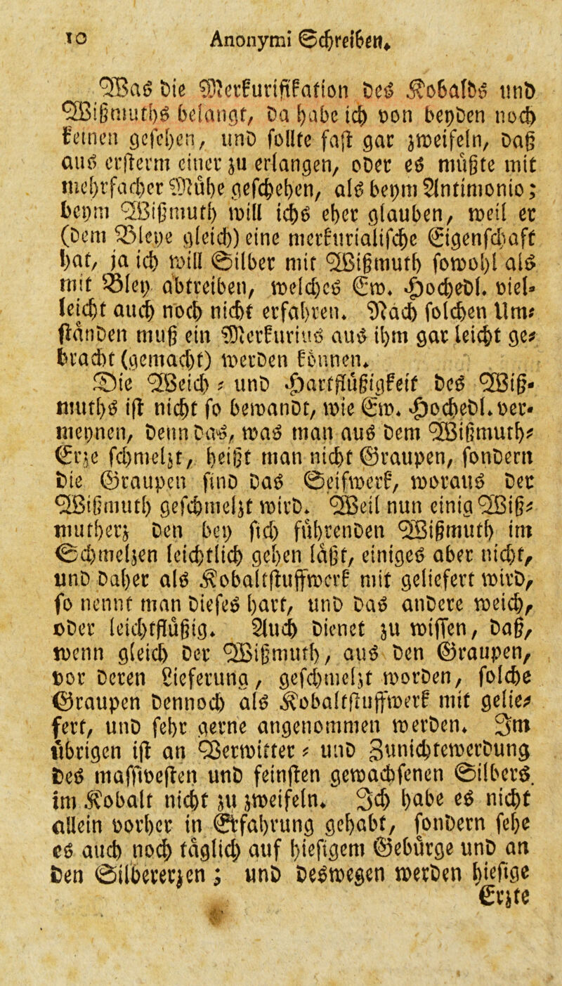 ■•^BaS Die Sierfuriftfation Des $o6afbs utib Sfßigmutbs belangt, Da tjabc ich oon begben noch feinen gcfci)cn, «nD follte faft gar jweifeln, Dag auf) erfterm einer ju erlangen, oDer es niüjjte mit mehrfacher Süübe gegeben, als bepm Slntimonio; bepm ^Bißmutl) will idbs eher glauben, weil er (Dem ‘Siege gleich) eine merfurialifche 0genfd)aft bat, ja ich will ©über mit (2ßi§tnutb fowobl als mit Sieg abtreiben, weld)cS <Sro. dpocbeDl. oiel» leicht auch noch nicht erfahren. 9?ad) folchen Um« flanDen mug ein SDierfuriuS aus il)m gar leicht ge# bracht (gemad)t) werDen fonnen. Sic (JBeid) # unD $artflügigfeif Des 38 i§* mutl)S i(t nicht fo beroanDt, wie <£w. dpocbeDl.oer« mepnen, Denn Das, was man aus Dem 3Bigmutb# ©r;e fdmteljt, beige man nicht ©raupen, fonDern Die ©raupen finö Das ©etfroerf, woraus Der <2Bi(jmutl) gefchmeljt roirD. 3ßeil nun einig 3Big* mutberj Den beg ftd> fübrenDen 3Bigmutb im ©djmeljen leicbtlicb geben lagt, einiges aber nicht, unD Daher als $obaltftujfrocrf mit geliefert wirD, fo nennt man DiefeS hart, unD Das anDere weich, »Der leicbfflüjjig. 2lud) Dienet ju wijTen, Dag, wenn gleich Der 3ßignuub, aus Den ©raupen, »ot Deren Lieferung, gefd)tncljt worDen, folche ©raupen Dennoch als Äobaltfiuffwerf mit gelie# ferf, unD febr gerne angenommen werDen. 3m ttbrigen ijt an QSerwittet # unD SuatebfewerDung DeS maffweften unD feinflen gewafbfenen ©i Ibers, im Kobalt nicht ju jweifeln. 3<h habe es nicht allein ootber in ©tfabrung gehabt, fonDern febe cs auch noch täglich auf f)icftgcm ©eburge unD an Den ©tlhererjcn; unD Deswegen werDen gieftge