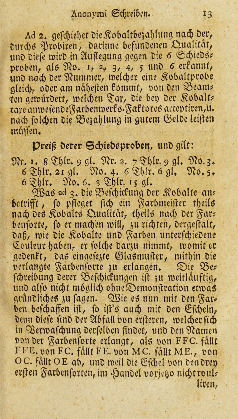 Ad 2. gefd)iel)et Dte$obaltbejal)fung nadj Der, imrd)d s]3robiren, Darinne bcfunDenen ömalttat, unD Dief« rcirD in Auflegung gegen Die 6 @d)ieDd? proben, ald 9vo. i, % 3, 4, 5 unD 6 erfannt, unD nad) Der Kummer, welcher eine ^obaltprobe gleid), oDer am näf)e|len fotntnf, von Den 55eam? ten geföürDerf, welchen $ajr, Die bet; Der Kobalts tave anmefenDeSarbenroeif ö>$af'fored acccptiren,u. nach folgen Die 23e}al)lung in gutem ©elDe leiflen tnüffen, Prag Derer ScfyieDeptobeit, unD gilt: 9?r. 1« 8 ‘Sfjlr, 9 gl. 9?r. 2. y^glr. 9 gl, “ifto.3. 6 §f>lr. 21 gl. 3Ro» 4. 6 $l)(r. 6 gl, 9to. 5, 6 $i)Ir. 9?o. 6. 3 §J)Ir. 15 gl. <2Bad ad 3. Die 55efct)i(fung Der ^obalte an? betrifft, fo pfleget fid) ein §arbmei|lcr fbeild nach Ded ^obaltd öaialitat, tl>etld nad) Der $ar? benforte, fo er madfen will, ju richten, Dergeftalt, Dag, wie Die ^obalte unD färben ttnrerfc^ieDene Couleur l)aben, er fold)e Darju nimmt, roomit ec geDenft, Dad cingefejte ©ladmuftcr, mithin Die verlangte $arbenfotfe ju erlangen, ©ie Q3e? fc&reibung Derer s35efd)icfungen tjt ju meitlauftig, unD alfo nicht mbglid) obne©emonjlration etmad grunDlidjed ju fagen. <3Bie cd nun mit Den $ar» Den befchajfen ift, fo iff’d auch mit Den €fd)eln. Denn Diefe finD Der Slbfall von erberen, welcherfid> in ^8emafd)ung Derfelben jtnDef, unD Den Manien von Der $arbenforte erlangt, ald von FFC. fällt FFE. von FC. fallt FE. von MC. fallt ME., von OC. fallt OE ab, unD weil Die €fd)cl von DenDret) erjten garbenforten, im djanDel vorjeijo nicht roul? liren,