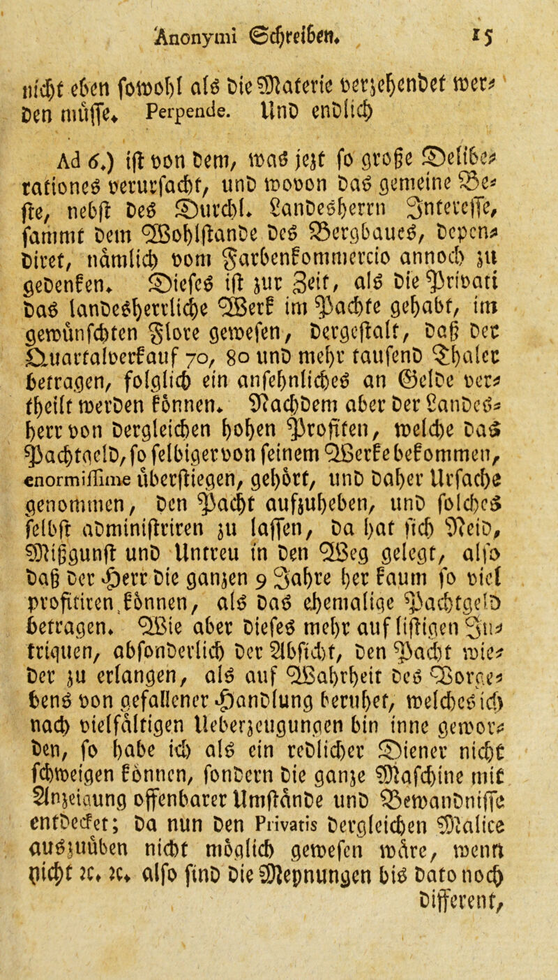 Anonymi @chrei6en. t S ntdjt eben fotpohl ald Die Materie perjebenDet tper* Den muffe* Perpeade. UnD enDlicp Ad 6t) iff pon Dem, wad jejt fo große ©eltbe* tationed perurfachf, unD rnooon Dad gemeine £3e* jte, nebff Ded ©urdff. SanDedljerrn Sntevcffe, fammf Dem <28of)lffanDe Ded 23ergbaued, Depcm* Dieet, nämlich Pom garbcnbontmercio annoch ju geDenfen* £)icfed ifl jur 3^f / Die^ripatt Dad lanC>e6f>ettli4)e 2Berf im pachte gehabt, im gercunfd)tcn $lore gewefen, Dergcffalt, Daß Der Cutartaloerfatif 70, 80 unD mehr taufenD ^t>alcc betragen/ folglich ein anfefjnticbed an ©clDe ver^ fbeilt merDen fönnen. 9?ad)Dem aber Der 2anDcd* herrpon Dergleichen t>of>en Profiten/ me(d)e Dad ^acptgelD, fo felbigerpon feinem <2Scrf e bef ommen, enormiflime überfliegen, gehört, unD Daher Urfacbe genommen, Den ^adjt aufjuheben, unD folched felbfr aDminiflriren 511 laffen, Da hat ftch ‘tffeiD, SDUßgunff unD Untreu tn Den 'üfßeg gelegt, alfo baß Der Jberr Die ganjen 9 Sabce her faum fo oid profitirend'önnen, ald Dad ehemalige ^achtgelo betragen. <2Bie aber Diefed mehr auf lijfigen 3'u* triguen, abfonDerlich Der 2lbftd)f, Den ^ad)t min Der ju erlangen, aid auf fjßabrheit Dcd Q3org.es bend pon gefallener -fjanDlung beruhet, roelchcd td) nad) pielfdltigen lleberjeugunpcn bin innc gemoiv Den, fo habe id) ald ein reDlid)er ©iener nicht fchtoeigen fönnen, fonDern Die ganje 9J}afd)tne mit Slnjeiaung offenbarer UmffdnDe unD Ö^emanDniffe cntDecfet; Da nun Den Privatis Dergleichen Malice audjuüben nicht möglich getpefen rodre, roenrt picht je» jc* alfo finD Die Sftepnungen bid Dato noch Different,