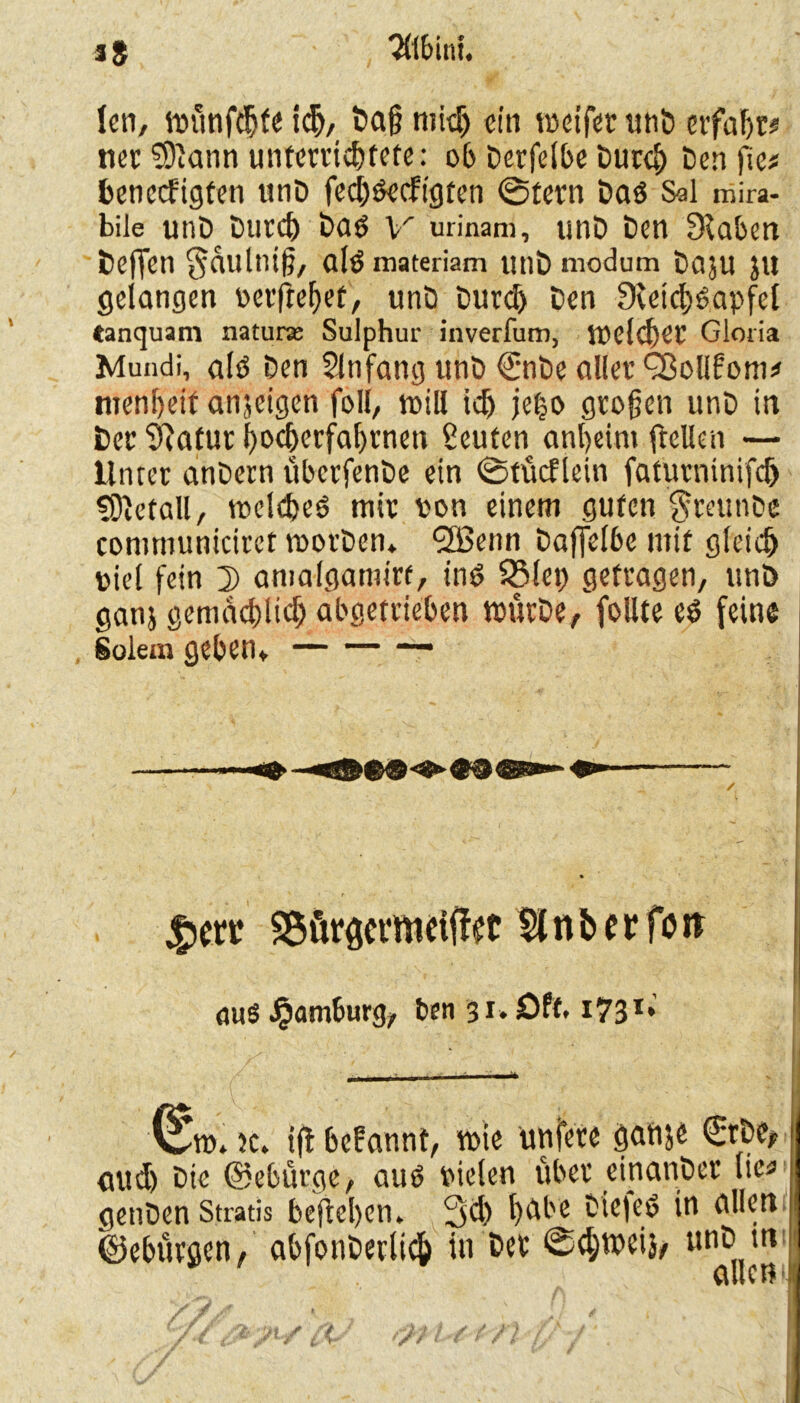 fen, tvünfcbfe i<^, Daß midj ein roetfer unb erfaßt# iter $9iann unterrichtete: ob Derfelbe Durch Den fte* beneefigten unD feeböeefigten ©fern Daö Sol mira- bile unD Durd) DatS V urinani, unD Den Stäben beffen ^dultitß, aldmateriam utlD modum DajU JU gelangen verftebrf/ unD Durd) Den 9veid>bapfei tanquam natura; Sulphur inverfum, tvelcbet Gloria Mundi, alb Den Anfang unD €nbe aller Q3olll:om* menbeit anjeigen foll, icb je|o großen unD in Der 9}atur bocberfabrneti Leuten anbeint ftelten — Unter anDern überfenDe ein ©tücflein faturntnifcf) SOMall, vocldjeö mir von einem guten $reunDc communiciret tvorben*. SBenn Dajfel6e mit gleich viel fein 2) amalgamirf, ind 93lep getragen, unb ganj gemächlich abgetrieben tvütDe, follte eö feine Solem geben*. ' ' ' • , - . ■;.< . - V .. ' ^ SÄQcvmetff ec $t n b c r fu tt aus Hamburg, fcen 31. Oft. I731 e P v^tv. }c. ifl befannt, wie unfere gatije €rDe> aud) Die ©ebütge, auö vielen über eitianDet lic« genDen Stratis befteben» 3d> bdbe Die|eö in allen ©ebürgen, abfonDerlich in Det ©d;tveij/ unD m