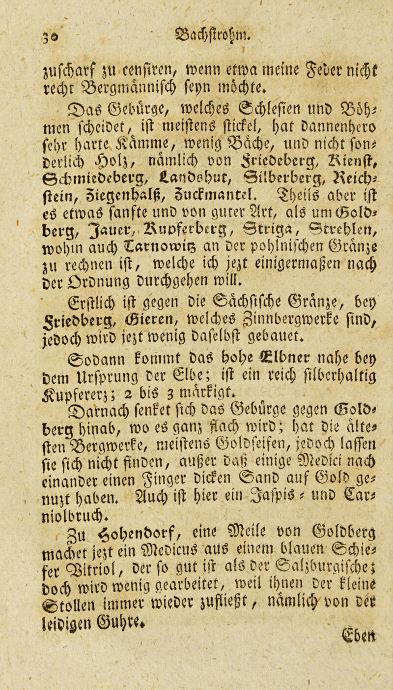 I 3ö ' $ööd)j!ro$ffl. jufdjatf ju cenftron, wenn etwa meine fteDer nicbf red)c üöergmdnnifd) fepn möchte» ©ad ©cbütge, weld)eö ©ddeften unD 33ob* men fd^eiDef, tft meiftenö flicfcl, bat Dannenbero fei)t ()at’te Ädturne, wenig Södcbe, unD nicht jbn# fcerlid) >£)olj, ndmlid) non ^rtcöcbcrg, JvienfJ, ©cfctmeöeberg, fi.afit>pbur, ©Uberberg, Ketcb# fletn, 5tegenb«Iß, Sucfmantcl. ‘Sbeilo aber t,fl eö etwas) fanfte unD non guterJirt, alo umcßolö* berg, 3auer,&upferbcrg, Striga, ©treblett, wobtti aud) Carnowits an Der poblnifd)en ©rdnje ju rechnen ifir, weld)e id) jejt einigermaßen nach DcrOrDnung Durcbgeben will. ©rjUicb ift gegen Die ©ddjfifcbe ©rdnje, bet) 5tie&berg, (Bteren, weidjeö ginnbergwerEe finD, jeDocb wirD iejt wenig Dafelbft gebauet. @e>Dann Eontmf Dad böige Elbner nabe bet) Dem tlrfprung Der €lbe; ift ein reich ftlberbalfig ^upfererj; 2 bid 3 mdrEigf. ©atnad) fenEet ftd) Das ©ebürge gegen (Halb* berg hinab, wo cß ganj ftad) wirD; bat Die altes» fteu SöergwerEe, niciflenö ©olDfeifen, jeDod) laffen fte ftd) ni'djt fdiDen, außer Daß einige 93leDici nad) cinanDet einen Ringer Dicfen ©anD auf ©olD ge# itujf baben. Slucb ift bier ein 3afpiö; unD €ar# niolbrudj. ^obenborf, eine ?9teile pon ©olbberg tnadtet jejt ein ‘SleDicud aus einem blauen ©chie# t'er Vitriol, Der fo gut ift alt) Der ©aljburgifcbe; ' boeb wtrD wenig gearbeitet, weil ibtten Der Eieine ©tollen immer wieDee jufließt, ndmliclj ron öee leiDiflen ©übte» - rt.