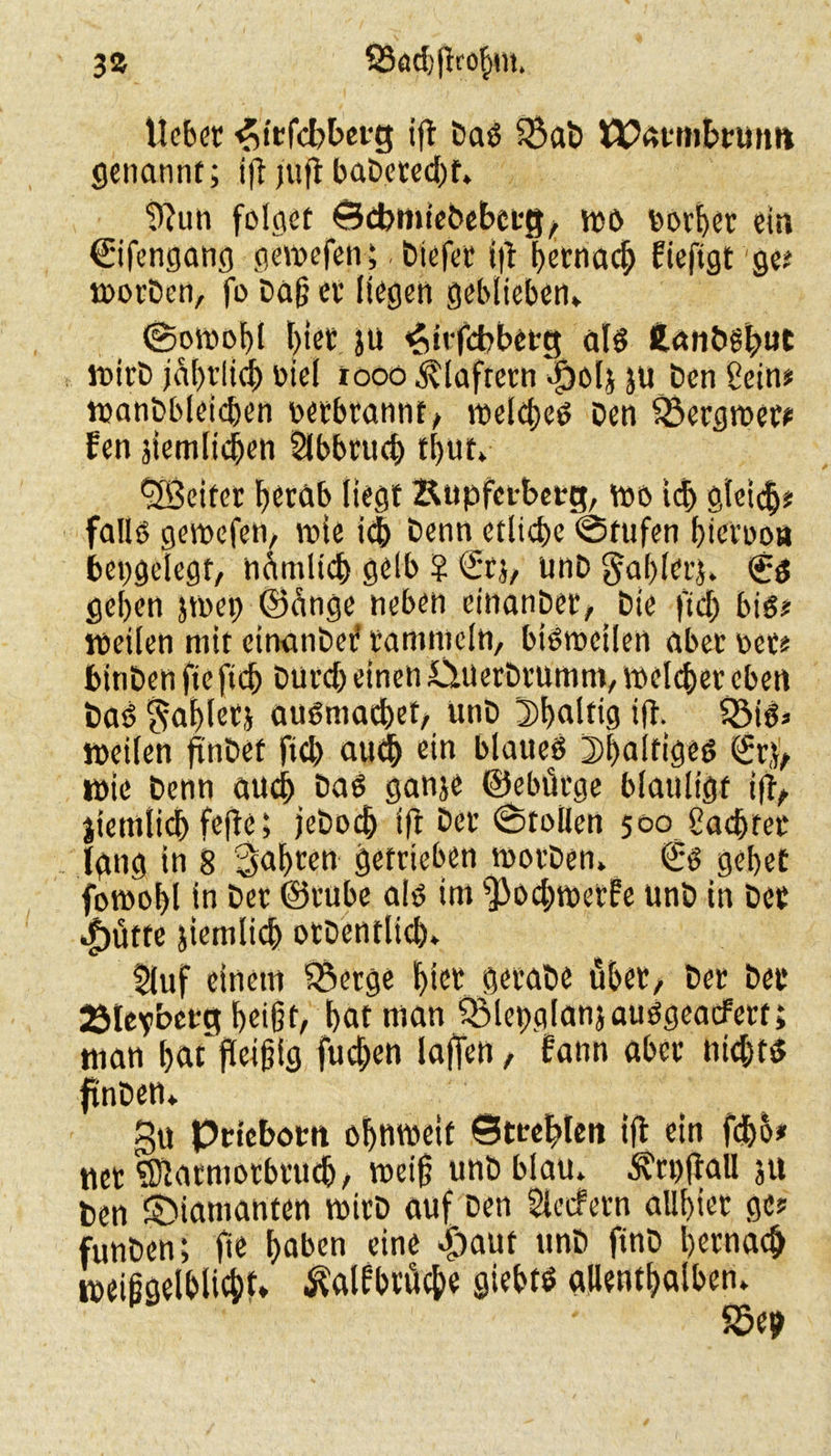 3» S3öd)(Iro^m. lieber ^iefcbberg ift Daö $ab tPatmbruim genannt; ift fuft baDetecht» D?un folget Bebmiebebctg/ wö borher ein Sifengang gewefen; biefee i|t betnac^ fieftgt ge? worben, fo Dag et liegen geblieben* ©owoi)l hier ju ^itfebberg als 2.anöfbuC wirb jährlich oiel tooo klaftern $01} ju Den Sein? wanbbleicßen oetbtannt, welches Den föergwer? fen jiemlichen Slbbruch tl>ut» ^Beiter fjeröb liegt Supfctberg, wo ich glei<$* falls? gewefen, wie ich Denn etliche @tufen hictoo« beggelegt, nämlich gelb ? St}/ tinD gablet}. (£6 gehen }wei} ©cinge neben einanpet, Die jtch bis? lpeilen mit cinanbef rammeln, bisweilen abec oer? binben fie fidj Durch einen &üuerbrumm, welcher eben Das? Zahlet} auSmacbet, unD 3)l>alti9 ift. 58i6* weilen jtnbet fich auch ein blaues 5)l)alfiges Sr}'/ wie Denn auch Das gan}e ©ebütge blauligt ift/ jiemlicb fefte} jeDodj ift Der ©tollen 500 Sachter jgng in 8 fahren getrieben worben» St? gehet fowobl in Der ©ruhe als im s]3ochwetfe unb in Der *f)üttc jiemlich otDentlich» 5luf einem 5$erge hier gerabe übet/ Der Der 2Me?betg beißt, hat man ÖMepglanjauSgeatfert; man hat*fleißig fiteren laffen, fann aber nichts? finDett» gu priebom ohnweif Strebten ift ein fdbo? net SWatmorbtucb / weiß unb blau» ^rpftall ju Den diamanten wirb auf Den Sietfern allbiet ge? funben; fie haben eine $aut unb finD hernach weißgelhlichb Äbrüche giebts allenthalben» 55eh