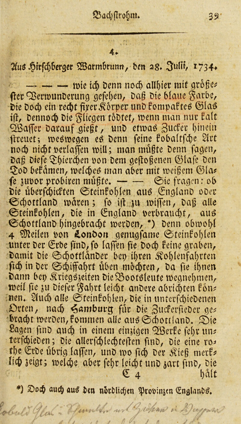 4» V 2fuS -furfdiberger SSBarmbrumt, ben ag. 3ulit, 1734* ti>tc ich Denn noch aUßier mit große# fter ^ermunDerung gefe(>en, Daß Die blaue garbe, Die Doch ein recht ft>*et*Ä'6rper unDfonipafteö @la£ iff, Dennoch Die glicgen toDfet, wenn man nuc Eatc Sßaffer Darauf gießt, unD etwas) Surfet’ hinein freuet; weswegen es) Denn feine fobaltfcße Siet noch nidjf oerlaffen voill; man mußte Denn fagen, Daß Diefe $f>ierä)en pon Dem geflogenen ©lafe Den ©>D befamen, welcßed man aber mit weißem ©las fe juoor probiren mußte. ©ie fragen: ob Die überfdjirffen ©teinfohlen atW ©nglanD oDer ©cßottlanD waren; fo i|l ju wißen, Daß alle ©teinfoßlen, Die in ©nglanD verbraucht, au£ ©chofflanD hingebracht werDen, *) Denn obwohl 4 teilen oon ionöon genugfamc ©feinfohlen unter Der ©rbe finD, fo laffen fie Doch feine graben, Damit Die ©djoffl&nDer bep ihren SfotjUnfahrten ftcßtnbcr ©ebiffabrf üben mocfjrcn, Da fie ihnen Dann bei) ^riegojeifen DieiSoofsSleute Wegnehmen, weil fie ju Diefer$abrf leicht anDcre abrießten fbn# nen. Sluch alle ©feinfohlen. Die in untcrfchieDenen Orten, nach Hamburg für Die SurferfieDet ge# bracht merDen,fommen alle auO©cbon(anD. ©ie Sagen ftnD auch in einem einzigen <2öerfe fel>r ttn# ter|chieDen; Die allerfchledjteilen ftnD, Die eine ro=> tl)e SrDe übrig (affen, unD wo ftd) Der $teß nterf# lieh jeigt; weld;e aber fef>r leicht unD jart ftnD, Die © 4 half *) ~ocb auch <tu£ btt» notblicfjtn 'Ptcoinjat (EnglanDS.