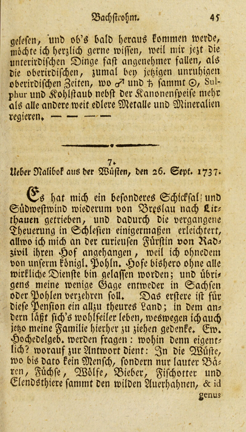 Sac^fn'oßnt, 4f gefef^n, unt) ob’$ Galt» herauf Fontmen mcrDc, ni&c&fc ich herjlich gerne wißen, weil mit jejt Die untertrtifchen SDinge faft angenehmer fallen, alö Cie oberirCifchen, jumal bet) je^igen unruhigen oberirCifchen feiten, wo unt -p> famrnt ©, Sul- phur unt ^ohlßaub nebft Der ^anonenfpetfe mehr als alle untere weif etlere befalle unt Mineralien regieren» —■—■»« i—— i ■ ■ ■■ 7* Heber D?ali6oF aus ber SBüßen, ben 26. ©epf. 1737* 0S hnf mich ein befontereS ©cfjicffal! unö ©übweflwint wiederum oon S3rfS(au nach £it* trauen getrieben, unt taturefj Cie vergangene $heuerung in ©chleften einigermaßen erleichtert, allwo ich mich an Cer curieufen $ürfbn »on Hat* 5t»il ihren «£)of angehangen , weil ich ohnetem »on unfevrn Fhnigl. fßohln. «£)ofe bishero ohne alle wirkliche ©ienfte bin gelaffen Worten; unC übri# gens meine wenige ©age entweCer in ©aeßfen oCer fohlen verjebren foU. ©as erjlere ift für tiefe fßenfion ein allju theureS SanC; in Cem an# Cern laßt ftdj’S wohlfeiler leben, weswegen idjattch je^o meine Familie hierher ju jiehen getenfe» ©w» $od)etelgeb» werten fragen : wohin Cenn eigene lieh? worauf jurSlntwottCient: 3n Oie ^Büfle, wo bis Cato fein Menfch, fonOern nur lauter $5a* ren, $üchfe, cfß&lfe, SBieber, gifcbotfcr unC €lentsthiere fammf Cen wilCen Sluerhahnen, & id genus