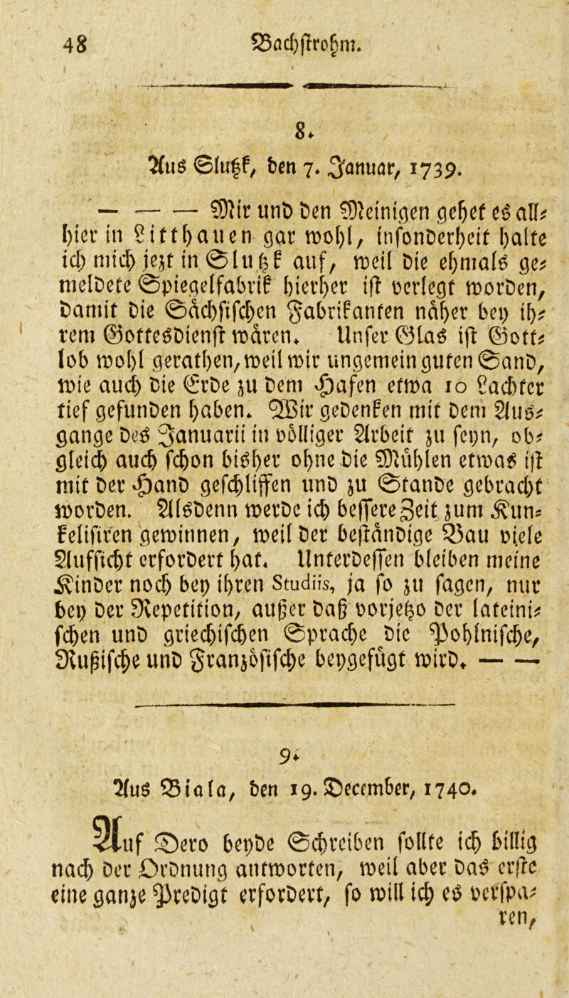 ■ - ■' - ———— ■» ■ 8» $us ©(uff, ben 7. Januar, 1739. — — SOiir unD Den SDleinigen gehet es all# hier in S ift hatten gar wof)l, tnfonDerf>ctf halte ich mtc^> jejf in Sluf$k auf/ weil Die ehmals ge# melDete Spiegelfabrik hierher ift verlegt worDen, Damit Die Sdchftfchcn Fabrikanten naher bep th# rem ©offeSDienft waren, Unfer ©las ift ©otf# lob wohl geraffen, weil wir ungemein guten SanD, wie auch Die €rDe ju Dem djafen etwa 10 Sachter tief gefunDen haben, l2Bir geDenken mit Dem 2lus# gange Des 3anuarii in rolliger Arbeit }u fcpn, ob# gleich auch fcljon bisher ol>ne Die Stühlen etwas ift mit Der dpanD gefehlten unD ju SfanDe gebracht worDen. SlfSDenn werDc ich be)Jere3eit 5um Äun# felifiren gewinnen, weil Der bejtdnDige Q3au ojele 21 ufficht crforDert hat. UnferDefien bleiben meine .SvinDer noch bep ihren Studüs, ja fo ju fagen, nur bep Der Dvepetition, außer Daß rorjeho Der lateini# fc^en unD griechifcfjen Sprache ^Die fjJoblntfche, Stußifche unD Franjofifche bepgefügt wirD, 2(uö 25ialct, Den 19. £)eccmber, 1740, Stuf fDero bepDe Schreiben follte ich billig nach Der DrDnung antworten, weil aber Das erftc eine ganje fjJreDigt erforDert, fo will ich es serfpa# ren,