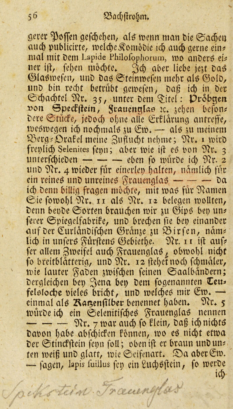 5Ö SSncbfirotjm, flcvet hoffen gefebeben, als wenn man Die ©adjcii auef) pubiteirte, welche .^oniöDie id) auch gerne ein# mal mit Dem Lspide Philofop.horum, wo anDerd ei# ner i(t, feben mochte» aber liebe jejt Dad ©laOwefen, unD Das? ©reinmefen mehr alö ©olD, unD bin recht betrübt gemefen, Dag icb in Der ©d)ad)fcl 91r. 35, unter Dem ^itel: Probgen »on ©pecfiletn, Stauenglae je. jeben befon# Dere ©tücfe, jeDocb ol)ne alle (Srfldrung antreffe, weswegen icb nochmals ju <£w» — als? ju meinem 83rrg#örafel meine ßtifludjf nehme; r. 1 voirD freplid) Selenites fej>n; aber wie ift es? non 91r. 3 unterfcbieDen eben fo mürDe td) 91r. 2 unD 91r. 4 wieber für einerlep halfen, nämlich für ein reines unD unreines §tattenglaS — Da icb Denn billig fragen mochte, mit was für Flamen @iefowobl 91r» n als 91t* 12 belegen wollten, Denn beoDe ©orten brauchen mir ju ©ipS bep un# ferer ©piegelfabrifre, unD brechen fie bep einanDet auf Der ©urlänDifdjen ©rdnje ju 23irfen, ndm# lieh in unfetS $urflenS ©ebietlje. 91r. 11 ift auf# fer allem Sweifel auch $rauenglaS^ obwohl nicht fo breitblätferig, unD91r» 12 (lebet noch fdmialer, wie lauter §aben jwifdhen feinen ©aalbanDern; Dergleichen bep 3ena bep Dem fogenannten Zeiu felelocbe »ieleS bricht, unD welche^ mir €w» — einmal als Äasenjtlber benennet haben» 91r» 5 wurDeich ein ©elenitifdjeS $rauenglaS nennen 9!r* 7 war auch f» f lein. Dag id) nichts Daoon habe abfchicf'en fonnen, wo es nid)t etwa Der ©tincfjlein fepn foll; oben ift er braun unDun# ten p)eig unD glatt, wie ©eifenarf. !©a aberSw. — fagen, lapis fuillus fcp ein Sud)Sftetn, fo werDe ich