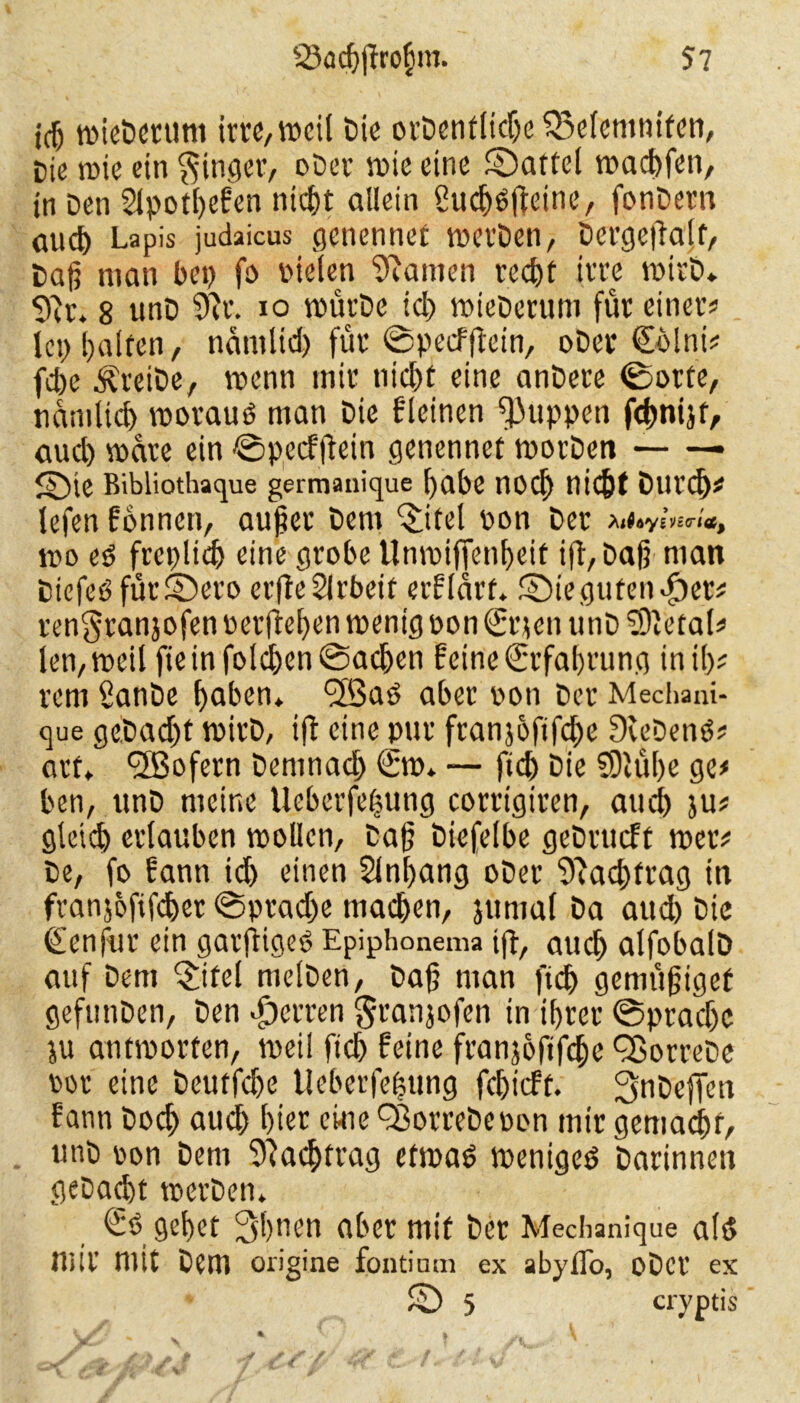 iß wieDertim im, weil Die orDentlidje SSelemnifen, Die wie ein Ringer, oDer wie eine Mattel wachfen, tn Den Slpothefen nicht allein öucfjöfteine, fonDern auch Lapis judaicus genenncf wei'Den, Dertjejlalf/ Dag man bei) jo vielen kanten recht irre wirD. Sftr. 8 unD 9er. io wütDe id) wieDerum für einer« lei) halfen, naniltd) für ©peefftein, oDer €blni« fche ÄreiDe, wenn mir nid)t eine anDere ©orte, nämlich worauf man Die kleinen puppen fchnijt, auch wäre ein ©peefftein genennet worDcti — — 2)ie Ribliothaque germanique habe nocl) nic&t Durch« lefen fonnen, außer Dem Qlitel von Der wo e$ frcplich eine grobe llnwiffenheit ijl,Daß man Diefeöfüt©ero erjteSIrbeif erflart. ©ie gütender« rengranjofen verftehen wenig von €r?en unD S'etal« len, weil fie in folgen Sachen feine Erfahrung in ih- rem SanDe haben, füfBad aber von Der Mechani- que geDadjt wirD, ift eine pur franjoftfcjhe SceDenö« arf. Sofern Demnadj <£w. — ftch Die €Dtühe ge« ben, unD meine Ueberfeßung corrigiren, auch ju« gleich erlauben wollen. Daß Diefelbe geDrucft wer« De, fo fann id) einen Slnhang oDer Nachtrag in franjoftfdjet ©pradje machen, junial Da aud) Die (Eenfür ein garßigeO Epiphonema ifi, auch alfobalD auf Dem ^ifel rnelDen, Daß man fich gemüßigef gefunDen, Den Herren $ranjofen in ihrer ©prachc ju antworten, weil fich feine franjofifche QSorreDe vor eine Deutfche Ueberfehung fehieft. ^nDeffen fann Doch auch hier eine Q3orreDevon mir gemacht, unD von Dem Nachtrag efwaö wenigem Darinnen geDadbt werDen. gehet 3huen aber mit Der Mechanique alö mit' mit Dem origine fontium ex abyilo, oDci' ex S) 5 cryptis