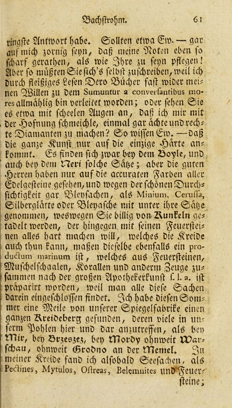 SSacbßrofsm. 6 f tingße Slntmorf habe. ©ollfen etma €w. — gar auf mich jotni'g fet;n, Daß meine ‘Jßofen eben fo fcbat’f gerätsen, als wie 3bre ju fcpn pflegen! Slber fo müßten ©ieftcb’S felbß jufcbreiben,weil kl) Durd) fleißiges? ßefen ©ero ^lieber faß wiDer tuet? nen <3öiUen JU Dem Sumuntur a converfantibus mo- resallmaßlig bin nerleifef worDen; oDee feben ©ie es? etwa mit fd)eelen Gingen an, Daß icb nitr mit , Dev Jjöofnung fd)meicßle, einmal gav achte unD recb* te SMamanten ju machen? ©o wißen Sw. —Daß Die ganje d? unß nuv auf Die einzige «£)atte an? fommf. €s? ßnDen fid) jwar bei; Dem öo^le, unD ' aud) bet; Dem Heri folcße ©aße; aber Die guten Herren haben nur auf Die accuraten färben aller ^Delgcfleine gefeiten, unD wegen Derfd)bnen®urd)? fiebtigfeir gar 931et>facßen, als? Minium, Cerufia, ©ilberglatte oDer fjvlepafdje mit unter il)re ©a(?e genommen, weswegen ©ie billig non ^unfein ge? faDelt werben, Der hingegen mit feinen §euerßei? nen alleö f)arf machen will, welches Die treibe aud) tl)un fanti, maßen Dicfelbe ebenfalls ein pro- ductum marinum iß, welches? aut? $euerßeinen, ?5ßufd)elfd)aalen, Korallen unD anDertn Beuge ju? fammen nach Der großen SlpotßeFerfunß f. 1. a. iß proparlrt worDen, weil man alle Diefe ©ad)cn Darein eingefebloßen finDef. 3d) habe Diefen ©otti? mer eine Steile non unfercr ©piegelfabrife einen ganjen Ämbcbet-g gcfitnDen, Deren Diele in um ferm Noblen l)ier unD Dar anjutreßen, als? bei; fHte, bet) öcjeejej, bet) tTloföp obnweit febau, obnweit cßroöno an Der Wemel» 3» meiner treibe fanD id; alfobalD ©eefacben, als Pectines, Mytulos, Ofireas, Belemiiites unD 'Seuer? ßeine;