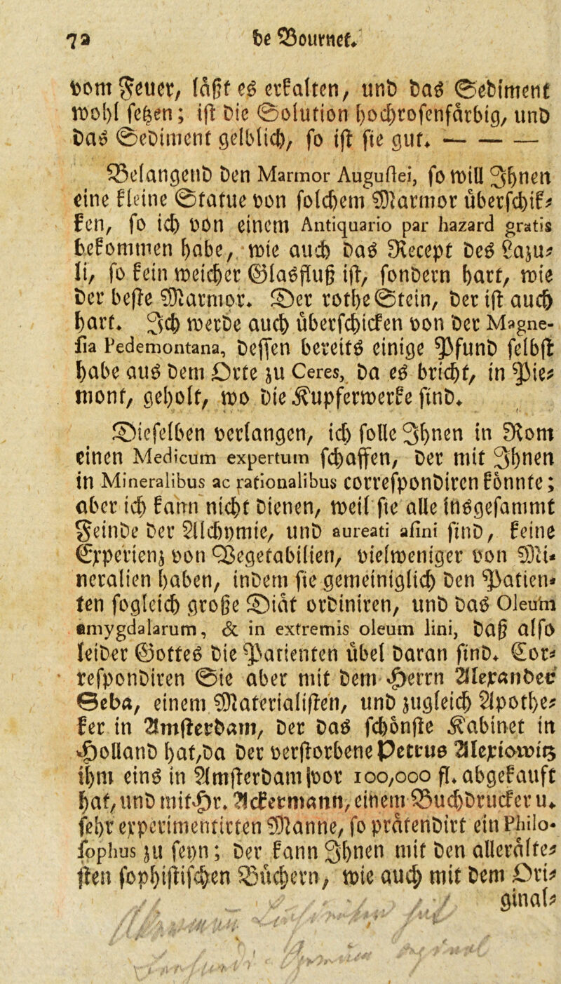 tont $euer, läfjfe6 erf alten, unD Da£ SeDiment tuo!)l fetten; ift Die (Solution hochrofenfarbtg, unD bat SeDiment gelblich, fo ijt fte gut. SBelangctlö Den Marmor Auguflei, fotuiU Jshuen eine fleine Statue uon folchetn SDlarmor überfchif* f'cn, |0 ich UOn einem Antiquario par hazard gratis hefomtnen habe, tute auch Daö Stecept DeöSaju* li, fo fein tueichet ©laöfluß iff, fonDern hart, tuie Der bejfe S0iarmo.f. ©et rothe Stein, bertft auch hart. tuerbe auch überfchicfen uon Der Magne- fia i’edemontana, Deften bereits einige ^3funD felbjt habe aus Dem Drte ju Ceres, Da es bricht, tn $ie# tttonf, geholt, tuo Die .^upfertuerfe finD. ©iefelbe'n bedangen, ich folle 3fmen in ?Kotn einen Medicum expertum fchaffen, Der mit 3hnen tn Mineralibus ac rationalibus cotrefponDircn fbnnfe y ober ich fann nicht Dienen, tueil fte alle Insgefantmf $einDe Der Slldjpmie, unD aureati afini ftnD, feine S'pe'rtenj uon ^egetabilien, uieltueniger uon 931U tteralien haben, inDem fte gemeiniglich Den Ratten* ten fogletch große ©idt orDiniren, unD Das Oleum amygdalarum, & in extremis oleum lini, Daß alfo leiDer ©otfeS Die Patienten übel Daran ftnD* £or= refponDiren Sic aber mit Dem $errn 2ilejr«nt>ec 0eba, einem 9)}aterialiffen, unD jugleich Slpothe* fer in 2Jm|ferDam, Der Das fcbonjle Nähmet in «ftollanb hat,Da Der uerjforbene Peteue 2Jlejetot»tt5 ihm eins in SlmflerDamiuor 100,000 fl. abgefauft hat, unD mit$r.?lcfemann, einem Q3u<hDrucf er u» fel>r erperimentirten Spanne, fo prafenDirt ein Philo- fpphus ju fepn; Der fann 3hnen mit Den allerdlfe* flen fophtjiifchen Büchern, tuie auch mit Dem Drü . - / ■ •/ ginale