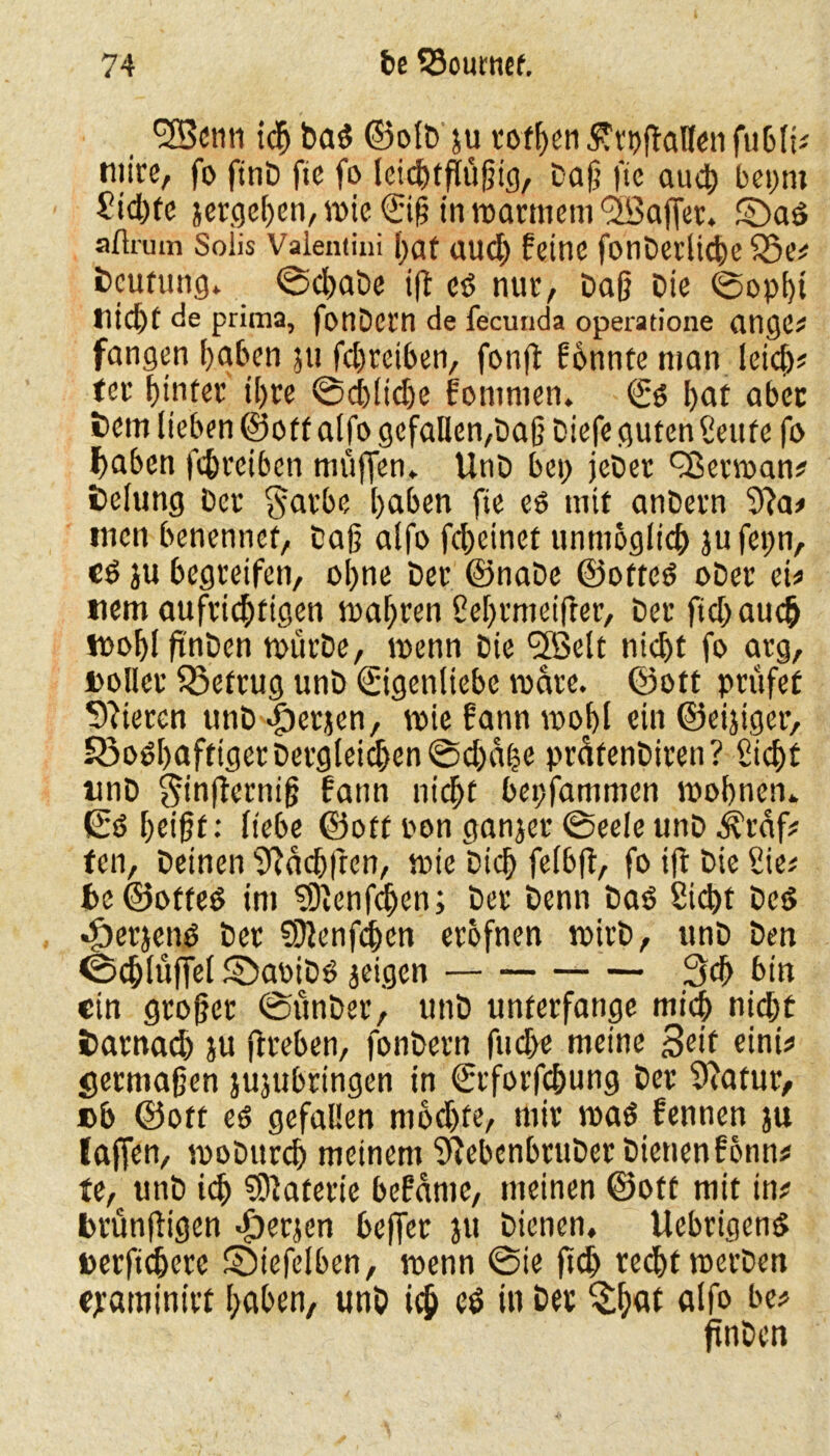 9H3cnn ich bad ©olD ju rof^eti Svr^ftaBen fuDti^ niire, fo ftnD fie fo leichtfüßig, Daß ftc auch bepm Sid)fe jcrcjc^en, wie Eiß in roarmem ^Baffer. ©ad afirum Solis Vaientini I>af auch feine fonDetlkhe 25e# Deutung, ©chaDe ifl ed nur, Daß Die ©opht titelt de prima, fonDctn de fecunda operatione ange# fangen haben ju febreiben, fonfl fbnnte man leid)# ter hinter ihre ©cblidje foninien. Ed bat aber Dem lieben ©off alfo gefallen,Daß Diefe guten Senfe fo l)aben febreiben muffen. UnD bei) jeDer QSertoan# Delung Der garbe haben fie ed mit anDetn 9?a# inen benennet, Daß alfo fd)einef unmöglich jufepn, cd ju begreifen, ohne Der ©naDe ©otted oDer ei# tiem aufrichtigen mähren Sehrmetfter, Der ftd) auch nooblftnDen toürDe, menn Die SXöelt nicht fo arg, »oller föefrug unD Eigenliebe mare. ©ott prüfet Vieren unD «föerjen, wie fann mohl ein ©eijiger, S3odhafttgerDergleid)en©d)a(?e präfenDiren? Sicht unD $infterniß fann nicht bepfammen mobnen. Ed heißt: liebe ©off pon ganjer ©eeleunD ^raf# ten, Deinen Sftächfren, mie Dich felbft, fo ifl Die Sie^ f>c ©otted im 9)tenfcljen; Der Denn Dad Sicht Ded djerjend Der 9}lenfchcn erofnen tpirD, unD Den ©chlüffel SDabiDd geigen 3d> bin ein großer ©ünDer, unD unterfange mich nicht Darnad) ju jtreben, fonDern fuebe meine Seit eini# ^ermaßen jujubringen in Erforfcßung Der Statur, »b ©off ed gefallen mod)fe, mir mad fennen ju laficn, moDitrch meinem SRebcnbruDet Dienen fonn# te, unD icß Materie befamc, meinen ©off mit in# brunftigen .£)er}en beffer ju Dienen, llebrigend »erficberc SDiefelben, tnenn ©ie ftd) recht roerDen epaminirt haben, unh ich & in ber $ßat alfo bc# finDen