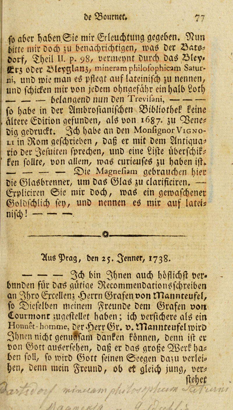 fo a6cr baben. <0ie mir ©rteu^fung gegeben, ^tm bitte mir Docl) ju benachrichtigen, road Der ©ate* Dorf/ ^bed !'• P* 98/ oermepnt Durct) Dad ZMey» Ärj ober 2Meyglan3, mineram pbilofophicam Satur- ni, unD tpieman ed pflegt auf lateinifd) ju nennen, unD febiefen mir pon jcDem ol>ngefal>r ein halb 2otf> — belangenD nun Den Trevifani, fo habe in Der 2lmbrofianifcben 23ibliotbef feine altere ©Dition gefunDen, aldoon 1687. ju Q3ene# Dig geDtucff. 3<f) habe an Den MonfignorViGNo- li in 9\om gefebrieben, Daß er mit Dem Slntiqua* rio Der ^efuiten fpreeben, unD eine Sifte überfebif* fen follre, pon allem, mad curteufed ju baben ift» — — — — £)ie Magnefiam gebraud)en l)iec Die ©ladbrenner, um Dad ©lad ju clariftctren. — €rpliciren ©ie mir Doch / n?aö ein getpafebenet ©olcfcblicb fep, unD nennen ed mir auf iateis nifcb! . - _—o “JluS^Prag, ben 2?. Renner, 1738. 7 — 3>cb bin 3bnen audj hofTidhft Per« bnnDen für Dad gütiae fKecommenDatiotidfcbretben an 3bC0 €jrceflenj <£)errn ©rafen r>on rnannteufel, fo Söiefelben meinem $reunDe Dem ©rafen »ott Courmont jugeflellet baben; ich Perftcbero ald ein Honnet-homme, Der«f)err©r. ».mamiteufdrpirD 3bnen nicht genuffam Ddnfen fonnen, Denn ift er pon ©ott auderfeben, Daß er Dad große ^ffierf ba* ben foll, fo mirD ©ott feinen ©eegen Datu perlen» ben, Denn mein §reunD, ob et gleich i«ng, per* ffebet