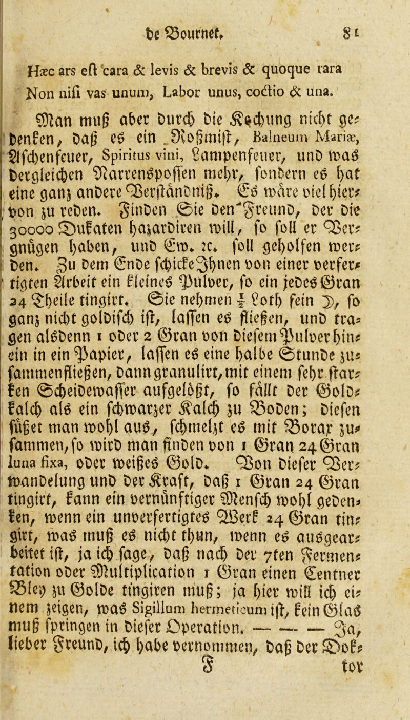 ffec ars eft 'cara & levis & brevis & quoque rara Non nifi vas unum, Labor unus, coctio & una. $91an mug aber Durch Die Hebung nicf>t ge? Denfen, Dag Cd ein .Scogmifl, Balneum Maria;, Slfcbenfcuer, Spiritus vini, ßampenfeuer, unD waö Dergleichen '’ftarrendpojTen mehr, fonbern ed ^>at eine ganj andere QSerflanDnig» <£d wäre piel hier* pon ju rcDen. $inDen ©ie Den'§minD, Der Die 30000 fDufaten hajarDiren will, fo foll er Q3er? gnügen !)aben, unD ©0» k* foll geholfen wer? Den» 3» Dem €'nbe febiefe^hnen pon einer perfet* tigfen Ürbeif ein fleined 9)uloer, fo ein jeDcd©ran 24 $f)dle tingirr. ©ie nehmen \ ^ofh fein 3), fo ganj nicht golDifd) ifl, laffen ed fliegen, tinD tra= gen aldDenn 1 oDer 2 ©ran oon Diefemf$uloerbin? ein in ein Rapier, laffen ed eine halbe ©tunDe ju« fatnmenfliegen, Dann granulirt,mit einem fehr frar* fen ©cheiDewaffer aufgelofjt, fo fallt Der ©olD* falch ald ein flbwarjer ^alch ju 55oDen; Diefen füget man wohl aud, fchmeljt cd mit $3orap ju* fanimen,fo wirb man flnDeti pon 1 ©ran 24 ©ran iuna fixa, ober weiged ©olD* Q3on Diefer Q3etv wanDelung unD Der 3?raft, Dag 1 ©ran 24 ©ran tingirr, fann ein vernünftiger SKenfdj wohl geben* fen, wenn ein unoerfertigted <2Berl! 24 ©ran tin; girr, wad mug ed nicht thun, wenn ed audgearj beitet ifl, ja ich fa9«/ Dag nach Der 7fen fermen? tation ober Sffluitiplication 1 ©ran einen ©entner S5lev) $u©olDe ttngiren mug; ja hier will id) ei? nem jeigen, wad Sigillum hermedcum ift, fein ©lad mug fptingen in Diefer Operation. — 3«/ lieber $reunD, tch höbe pernommen, Dag Der £3of? $ tor