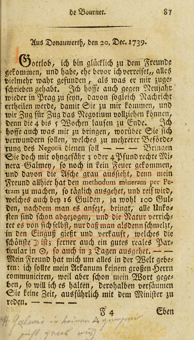 $u$ Sottauroerfh, ben 20. ©ec. 1739. (gottlob, id) bin glucflich ju Dem SteunDc gefommen, unD habe, el)e beoor icbuerreifef,, alles? t>ielmebt matje gefunDen, als? was ec mit äuge* fd>riebeti gehabt» 3d> l)ofjr'e auch gegen ?feujal)C 1 wieDet in sJkag ju fei)n, Daoon fogleid) Nachricht 1 cvtl)eilen rocrDc, Damit ©ie ju mit fommen, ttnD : voic 3ug für 3ug Das? Negotium ooll}iel)en fonnctr, j Denn Die 4 bis? e <3ßocben laufen ju <^nDe* 3$ ■ hoffe auch was mit jtt bringen, worüber ©ie fidj »erwunDern fallen, welches ju mehrerer fBeforDe* rung Des Negotii Dienen fol! —- — ■— iS ringen I <Bie Doch mit obngefdf>r 3 oDer 4 *}3funD rechtest* nera ©almep, fo noch in fein fetter gefommen, unD Daoon Die Slfdje grau aü$'j»e&f, Denn mein $reunD allbier l)Ut t>en niethodum niineram per Pe- tram ju machen, fo täglich ausgeßef, unb reif wirD, welches auch bet) 16 ©ttlDen, ja wohl 100 ©ul» fcen, nad)Dem man es anfojt, bringt, alle tlnfo* fien ftnD febon abgejogeti, unD Die ’jftatur oerricb* tef es oon ficbfelbjf, nur Daß man alSDennfdmtelfa, in Den €inguß gießt unD oerfauft, welches Die fdjonffe 2) tjr; ferner auch rin gutes reales ^3ar* ticular in ©, fo auch in 3 $agen ausgehet. SSftein $ceunD hat mich um alles in Der ^Belt gebe* fen: ich follte mein Skfanum feinem großen Ferrit communiciren, weil aber fchon mein <2Bort gege* fcen, fo will ich es bullen, Derohalben uerfäumen <Sie feine Seit, ausführlich mit Dem SOfinijter ju rcDetu