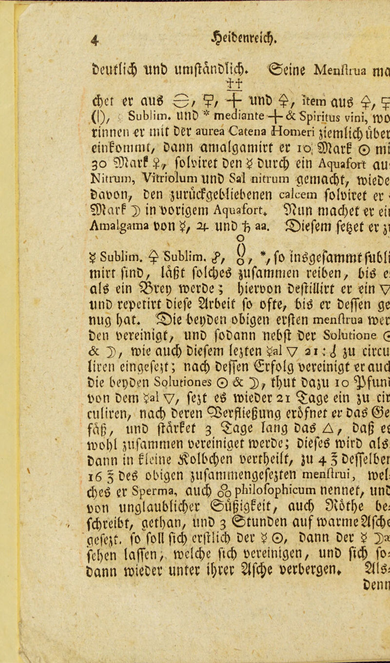 Deutlidj unD ttmßanDlicb. ©eine Menflrua nin Ü d)er er aug 0, ?, unb 0 item aug 5 (I), Sublim. UtlD *,c mediante —Spiritus vini, roo rinnen er mit Der aurea Catena Homeri jiemlicbubet cinfommt, Dann amalgamirf er 10; SOiarf © nii 30 TDiarP $r folbiret Den £ Durch ein Aquafort au Nitrum, Vitriolum unD Sal nitrum gemacht, roieDc Daoon, Den jurücfgebltebcnen calcem folbiret er ■ SDlarf 2> in vorigem Aquafort. 9?un machet er eit Amalgama bon n- unD 1? aa. ©iefeni fe^et er $t ' o £ Sublim. Q Sublim, g, Q, *, fo inggefamtnt fubli tnirt ftnD, laßt foicbcg jufammen reiben, big e: alg ein $&rep roerDePerron Deftillirt er ein v tinD repetirf Dtefe Slrbeif fo ofte, big er Deffen ge nug bat. ‘£Die bepDen obigen erflen menflrua roer Den bereinigt, unD foDann nebfl Der Solutione <3 & D, rote auch Diefem (ejten £al v 21 • 1; ju circu liren eingefe;t; rtacb Deffen €rfolg bereinigt er attd Die bepDen Solutiones © & 2), ft)Ut Daju 10 ^]3funi bon Dem ?al v, fejt eg roieDer 21 §age ein ju cir culiren, nach Deren Qkrflteßung erbfnet et- Dag @e faß, ttnD ftärfet 3 $age lang Dag A, Daß et rool)l jufammen bereiniget roerDe; Diefeg roirD alg Dann in f leine ^olbcbcn bertbeilf, }u 4 § Deffelber i6§Deg obigen jufanimengefejten menflrui, roel- cbeg er Sperma, aud) Sb philofophicum nennet, unC bon unglaublicher ©üßigfett, audj 3c6tbe be; fd>reibt, getban, unD 3 ©tunDen auf roarmeSlfcbe gefejt, fo foll fid) erftlicb Der £ ©, Dann Der b 2)* feben laßen, roclcbe ftcb bereinigen, unD ftdj fo= Dann roieDer unter ihrer Slf^e berbergen» Sllg; Denn